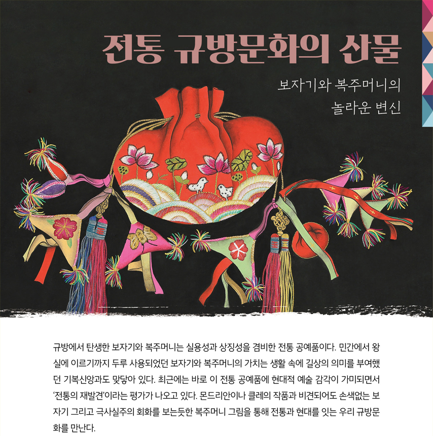 전통 규방문화의 산물 보자기와 복주머니의 놀라운 변신 규방에서 탄생한 보자기와 복주머니는 실용성과 상징성을 겸비한 전통 공예품이다. 민간에서 왕실에 이르기까지 두루 사용되었던 보자기와 복주머니의 가치는 생활 속에 길상의 의미를 부여했던 기복신앙과도 맞닿아 있다. 최근에는 바로 이 전통 공예품에 현대적 예술 감각이 가미되면서 ‘전통의 재발견’이라는 평가가 나오고 있다. 몬드리안이나 클레의 작품과 비견되어도 손색없는 보자기 그리고 극사실주의 회화를 보는듯한 복주머니 그림을 통해 전통과 현대를 잇는 우리 규방문화를 만난다.
