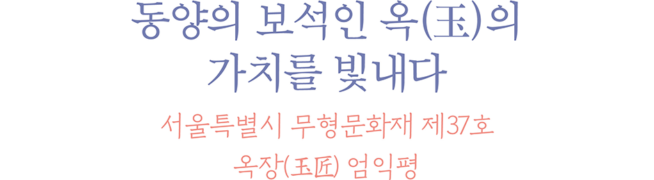 동양의 보석인 옥(玉)의 가치를 빛내다 서울특별시 무형문화재 제37호 옥장(玉匠) 엄익평