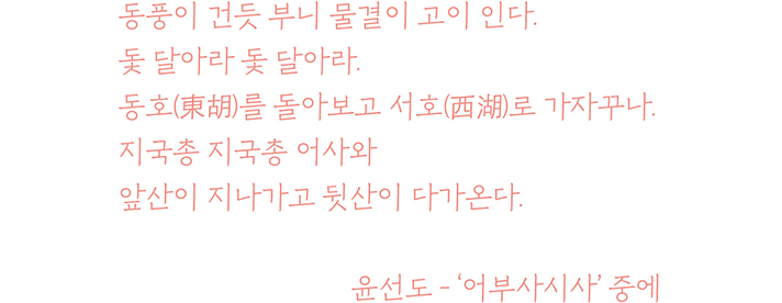 동풍이 건듯 부니 물결이 고이 인다.
돛 달아라 돛 달아라.
동호(東胡)를 돌아보고 서호(西湖)로 가자꾸나.
지국총 지국총 어사와
앞산이 지나가고 뒷산이 다가온다.
윤선도 – ‘어부사시사’ 중에