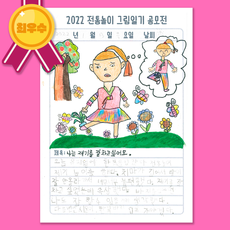 
[최우수]
2022 전통놀이 그림일기 공모전
2022년 1월 13일 목요일 날씨 맑음
제목 : 나는 제기를 잘 차고 싶어요.
내용 : 오늘 유치원에 한복을 입었다. 전통놀이 제기 놀이를 했다. 치마가 길어서 발이
잘 안올라가서 너무너무 불편했다. 제기를 잘 차고 싶었는데 속상했다. 바지를 입으면 나도 잘 할수 있을 거라 생각했다.
다음번엔 시온이 한복바지 입고 가야겠다.
