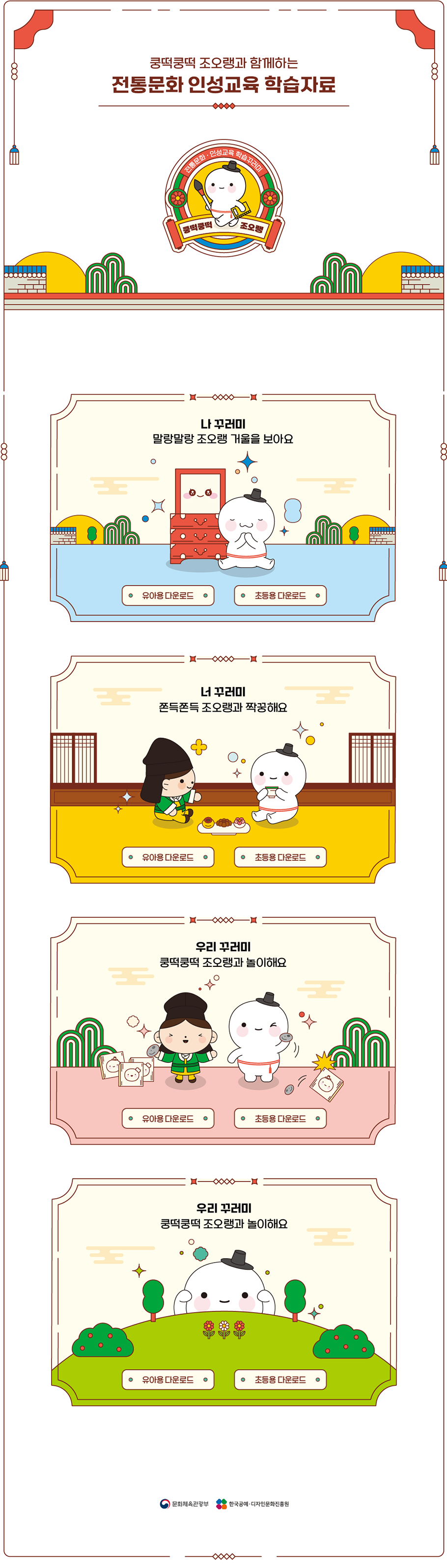 
  쿵떡쿵떡 조오랭과 함께하는 전통문화 인성교육 학습자료
  전통문화·인성교육 학습꾸러미 (쿵떡쿵떡 조오랭)
  1. 나 꾸러미 - 말랑말랑 조오랭 거울을 보아요(유아용 다운로드, 초등용 다운로드)
  2. 너 꾸러미 - 쫀득쫀득 조오랭과 짝궁해요(유아용 다운로드, 초등용 다운로드)
  3. 우리 꾸러미 - 쿵떡쿵떡 조오랭과 놀이해요(유아용 다운로드, 초등용 다운로드)
  4. 우리 꾸러미 - 쿵떡쿵떡 조오랭과 놀이해요(유아용 다운로드, 초등용 다운로드)
  문화체육관광부, 한국공예·디자인문화진흥원
  