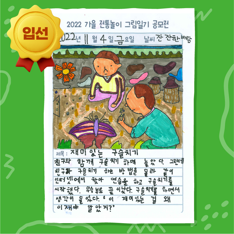 2022 가을 전통놀이 그림일기 공모전 입선
2022년 11월 4일 금요일 날씨 잔잔한 바람
제목 : 재미있는 구슬치기
친구와 함께 구슬치기하며 놀았다. 그런데 친구와 구슬치기하는 방법을 몰라 같이 인터넷에서 찾아 연습을 하고 구슬치기를 시작했다. 무승부로 끝이 났다. 구슬치기를 하면서 생각이 들었다. ‘이 재미있는 걸 왜 이제야 알았지?’