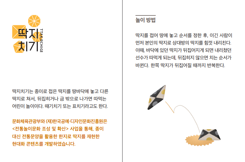 딱지치기(TTAKJICHIGI) 딱지치기는 종이로 접은 딱지를 땅바닥에 놓고 다른 딱지로 쳐서, 뒤집히거나 금 밖으로 나가면 따먹는 어린이 놀이이다. 때기치기 또한 표치기라고도 한다. 문화체육관광부와 (재)한국공예·디자인문화진흥원은 <전통놀이문화 조성 및 확산> 사업을 통해, 종이 대신 전통문양을 활용한 한지로 딱지를 재현한 현대화 콘텐츠를 개발하였습니다. 놀이 방법 딱지를 접어 땅에 놓고 순서를 정한 후, 이긴 사람이 먼저 본인의 딱지로 상대방의 딱지를 힘껏 내리친다. 이때, 바닥에 있던 딱지가 뒤집어지게 되면 내리쳤던 선수가 따먹게 되는데, 뒤집히지 않으면 치는 순서가 바뀐다. 한쪽 딱지가 뒤집어질 때까지 반복한다.