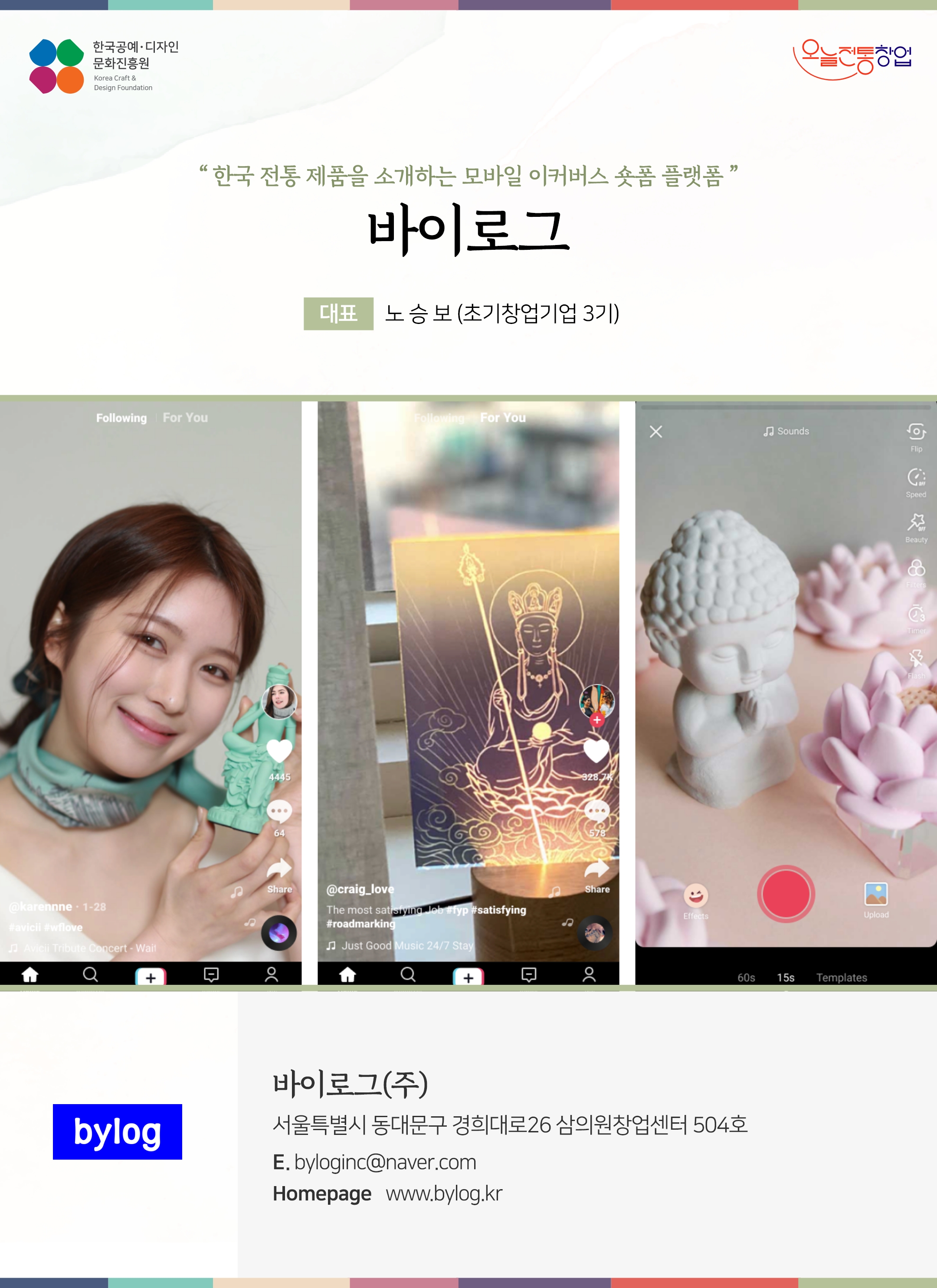 한국공예디자인 문화진흥원 오늘전통창업 기업명 바이로그 대표 노승보 (초기창업기업 3기) 바이로그(주) 서울특별시 동대문구 경희대로 26 삼의원창업센터 504호 전화 010-4258-1215 이메일 byloginc@naver.com 홈페이지 www.bylog.kr