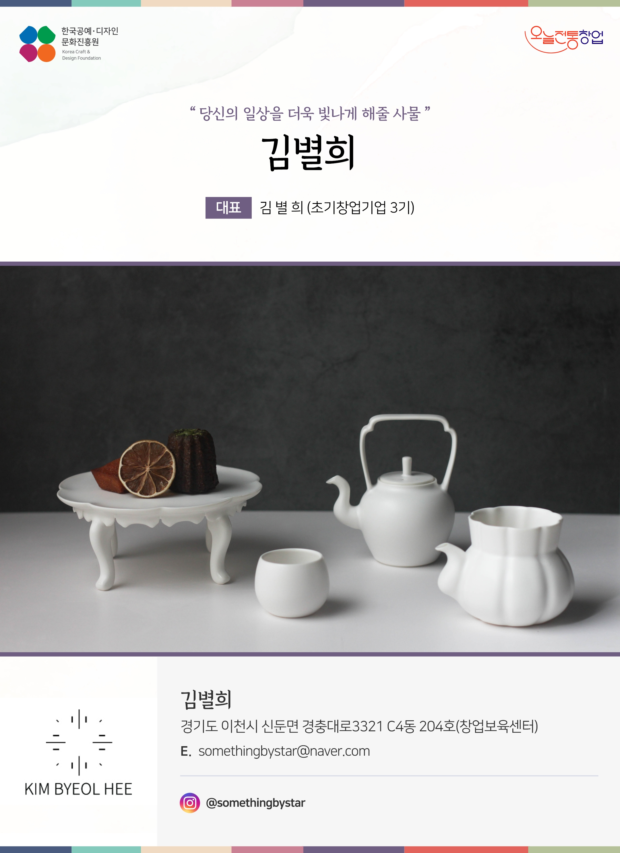 한국공예디자인 문화진흥원 오늘전통창업 기업명 김별희 대표 김별희 (초기창업기업 3기) 김별희 경기도 이천시 신둔면 경충대로 3321 c4동 204호 (창업보육센터) 이메일 somethingbystar@naver.com 인스타그램 @somethingbystar