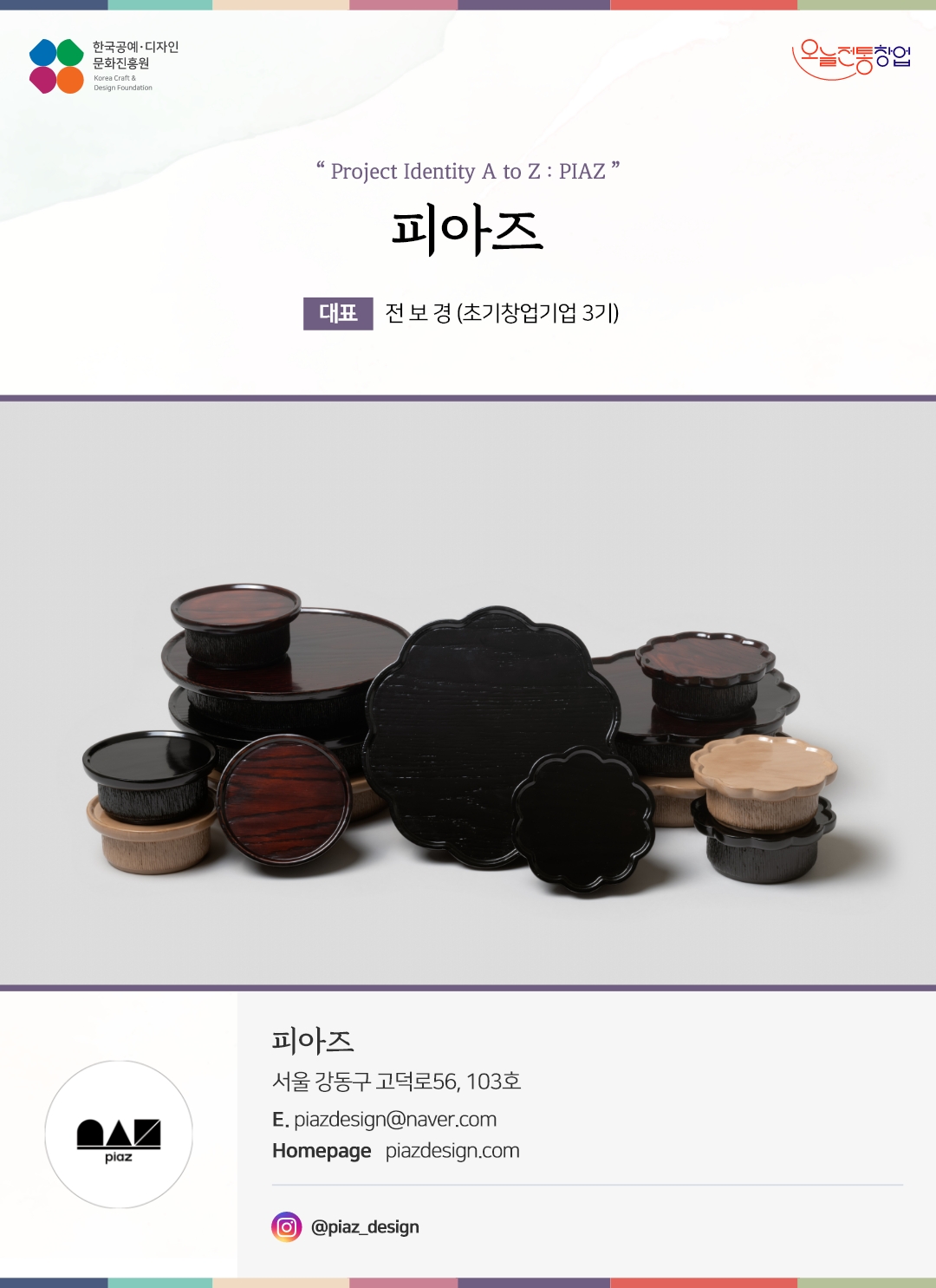 한국공예디자인 문화진흥원 오늘전통창업 기업명 피아즈 대표 전보경 (초기창업기업 3기) 피아즈 서울 강동구 고덕로 56, 103호 이메일 piazdesign@naver.com 홈페이지 piazdesign.com 인스타그램 piaz_design