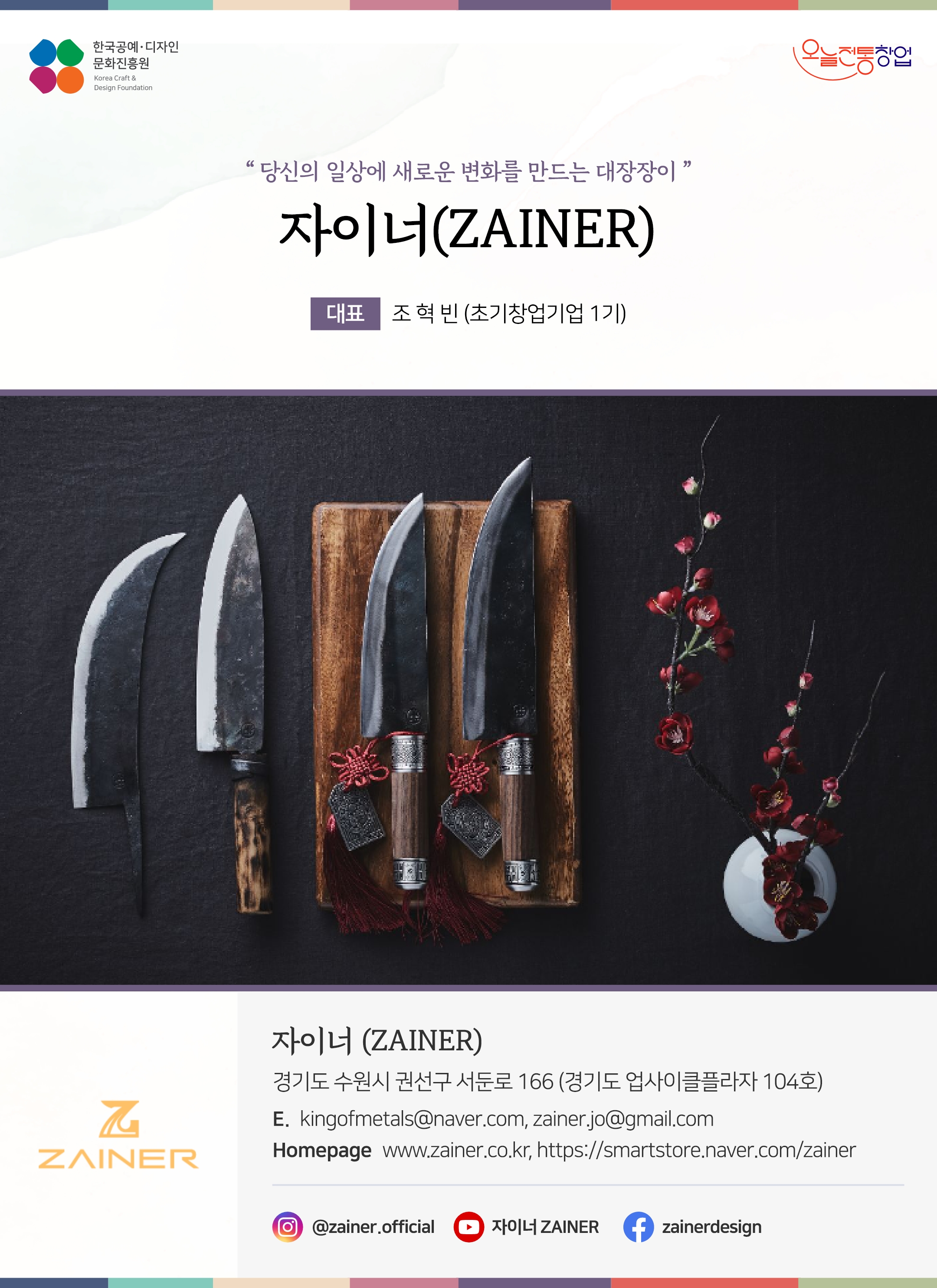 한국공예디자인 문화진흥원 오늘전통창업 기업명 자이너 대표 조혁빈 (초기창업기업 1기) 자이너 경기도 수원시 권선구 서둔로 166 (경기도 업사이클플라즈 104호) 이메일 kingofmetals@naver.com, zainer.jo@gmail.com 홈페이지 www.zainer.co.kr, smartstore.naver.com/zainer 인스타그램 @zaiver.official 유튜브 자이너ZAINER 페이스북 zainerdesign