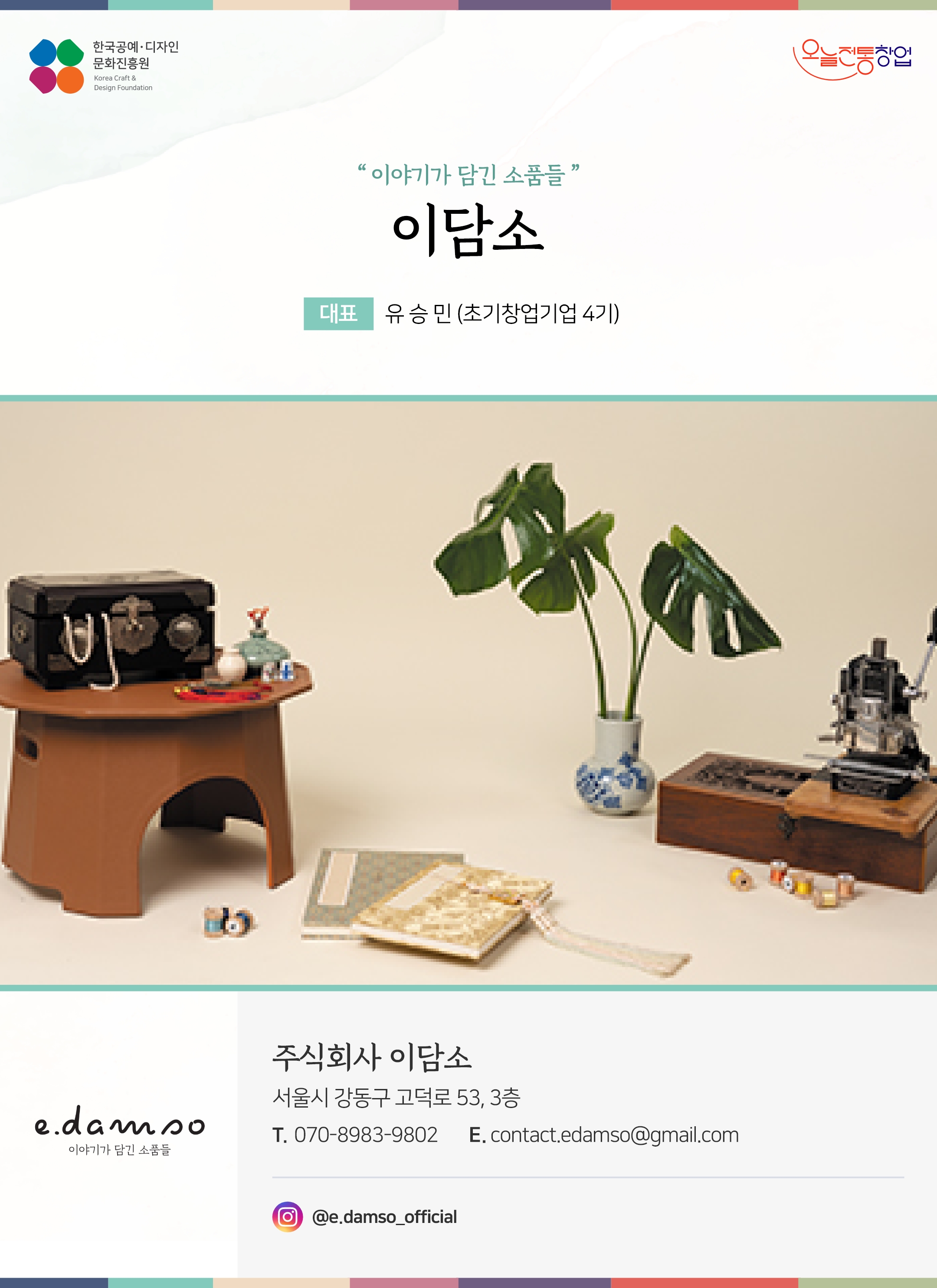 한국공예디자인 문화진흥원 오늘전통창업 기업명 이담소 대표 유승민 (초기창업기업 4기) 주식회사 이담소 서울시 강동구 고덕로 53, 3층 전화 070-8983-9802 이메일 contact.edamso@gmail.com 인스타그램 @e.damso_official