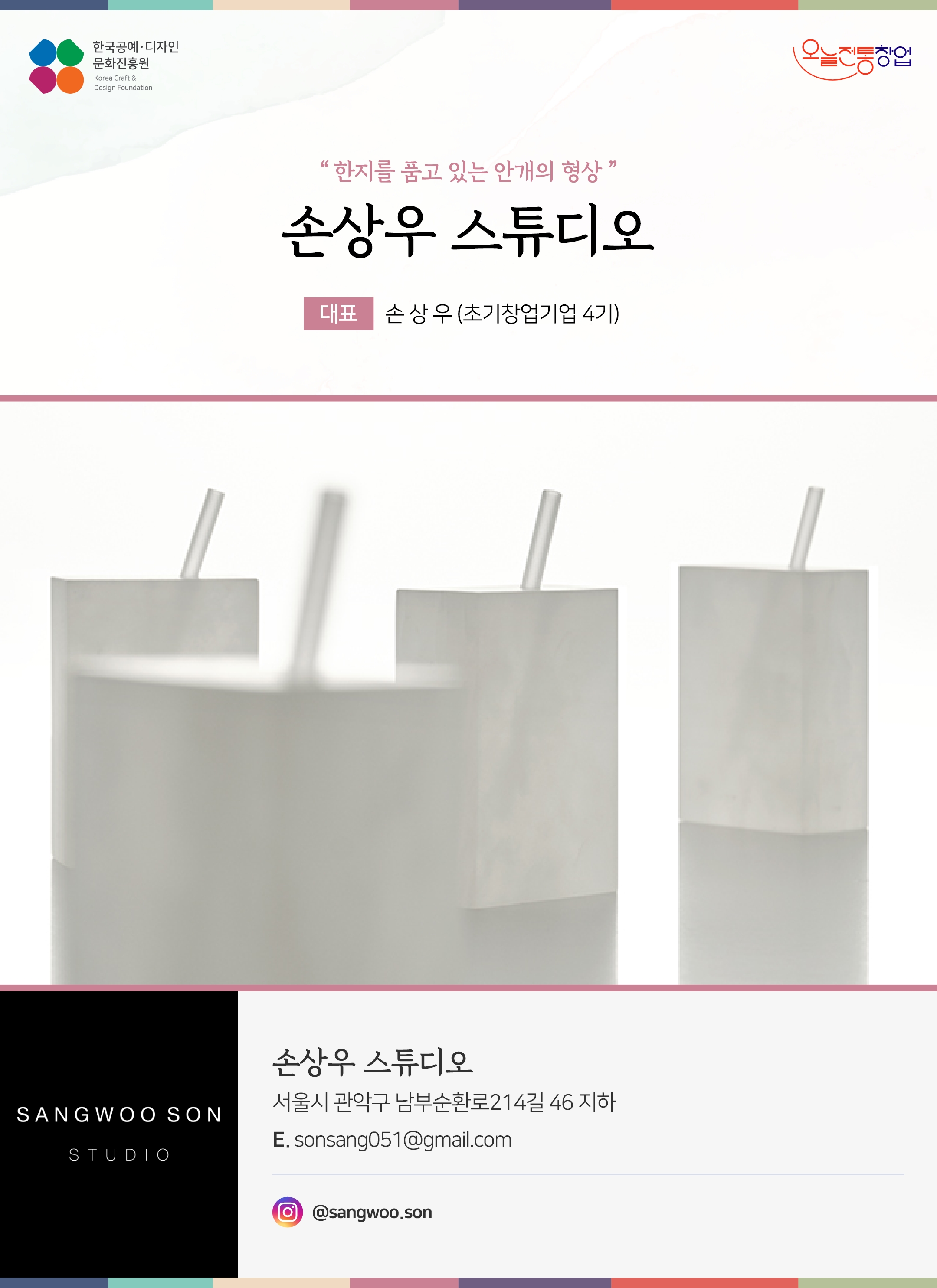 한국공예디자인 문화진흥원 오늘전통창업 기업명 손상우 스튜디오 대표 손상우 (초기창업기업 4기) 손상우 스튜디오 서울시 관악구 남부순환로214길 46 지하 이메일 songsang051@gmail.com 인스타그램 @sangwoo.son