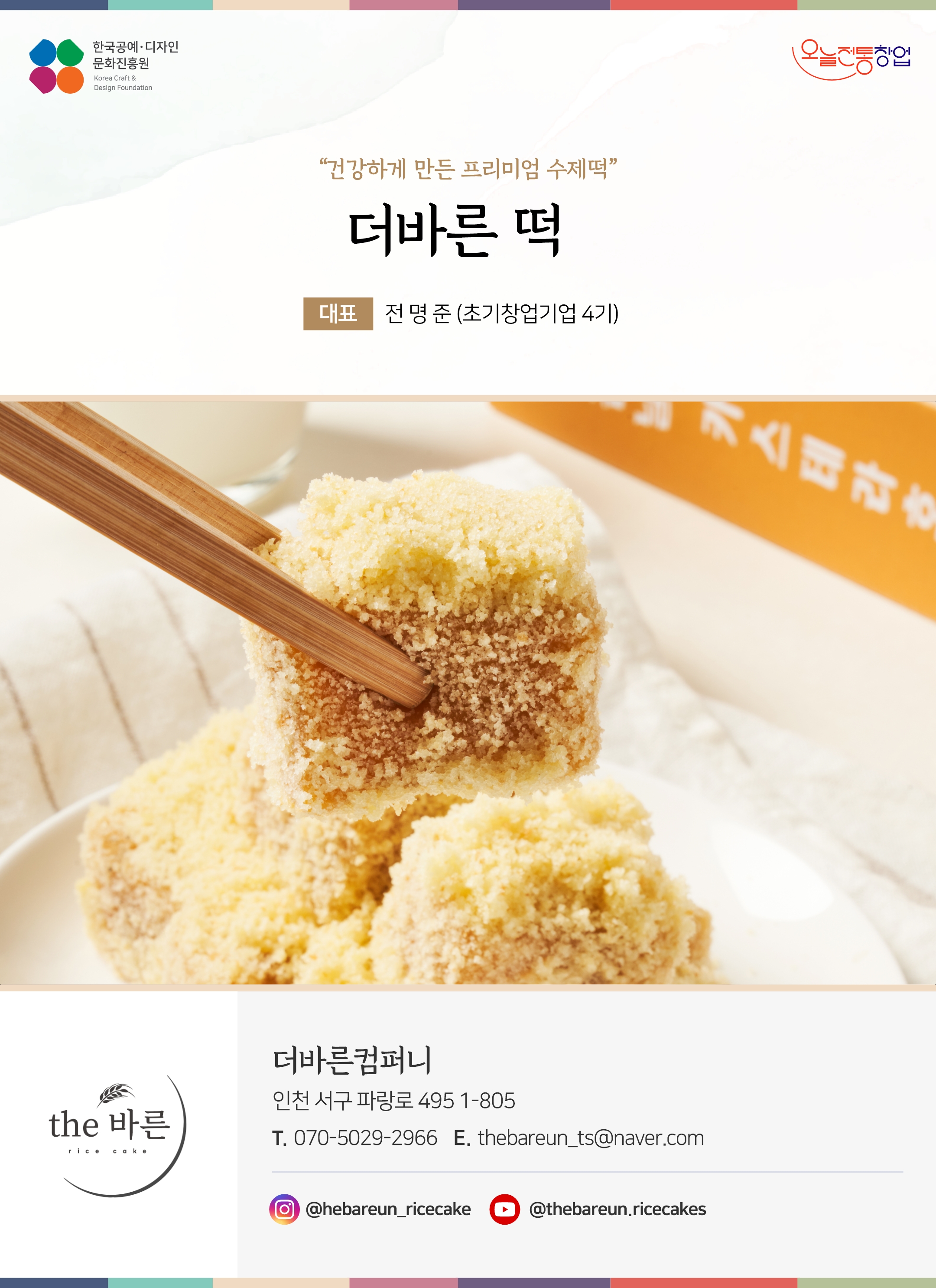 한국공예디자인 문화진흥원 오늘전통창업 기업명 더바른 떡 대표 전명준 (초기창업기업 4기) 더바른컴퍼니 인천 서구 파랑로 495 1-805 전화 070-5029-2966 이메일 thebareun_ts@naver.com 인스타그램 @thebareun_ricecake 유튜브 @thebareun.ricecakes