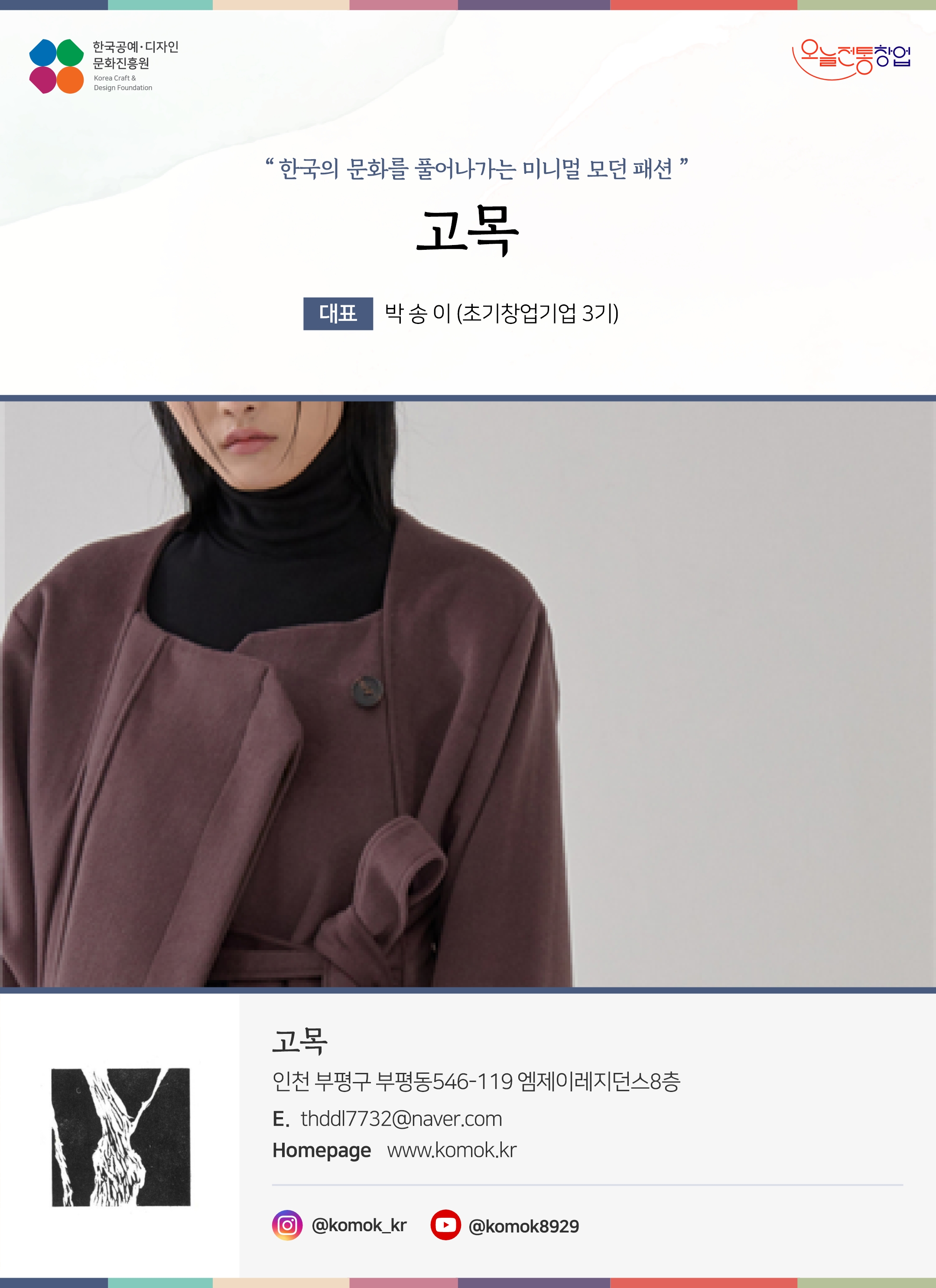 한국공예디자인 문화진흥원 오늘전통창업 기업명 고목 대표 박송이 (초기창업기업 3기) 고목 인천 부평구 부평동 546-119 엠제이레지던스 8층 이메일 thddl7732@naver.com 홈페이지 www.komok.kr 인스타그램 @komok_kr 유튜브 @komok8929