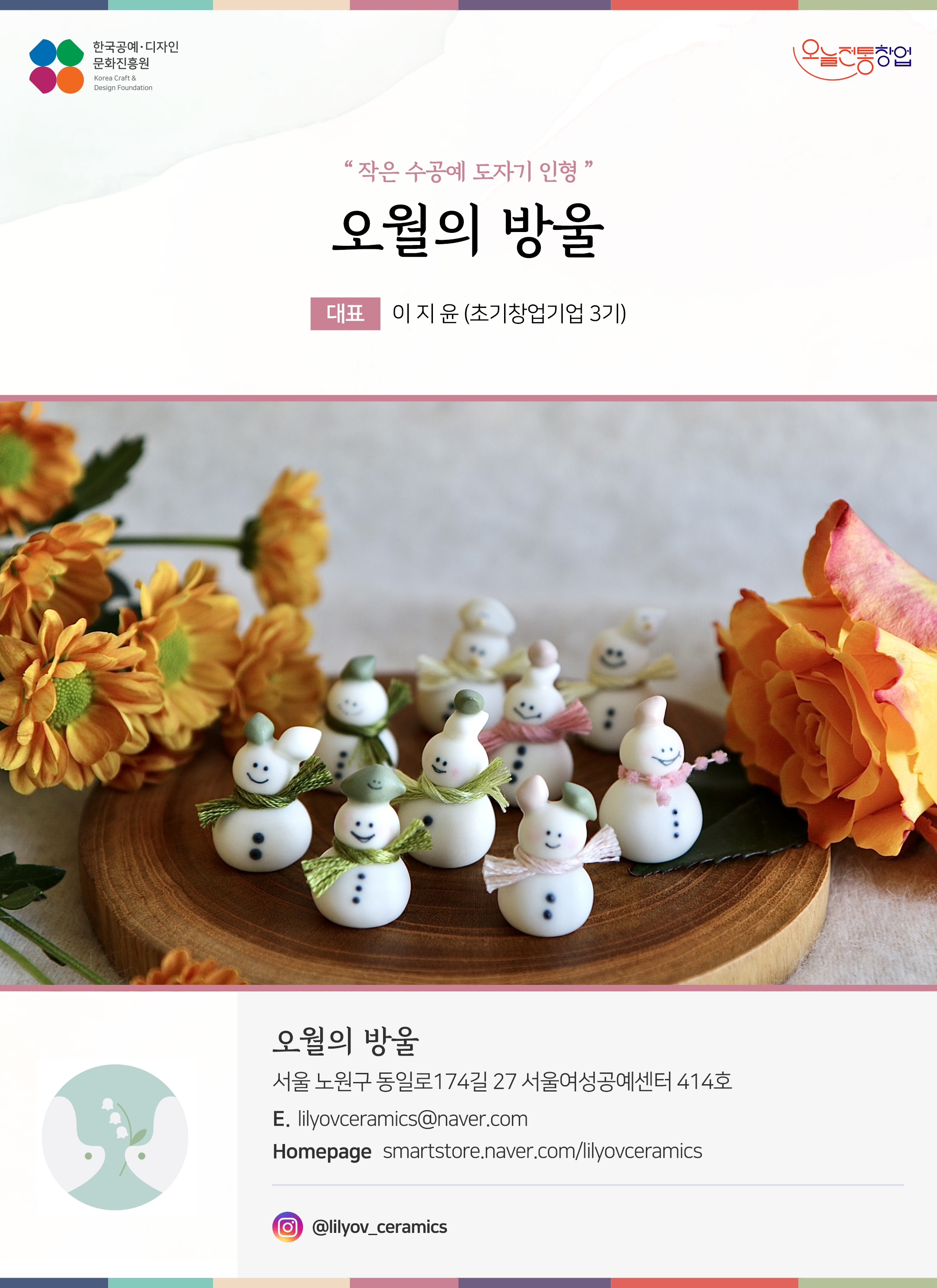 한국공예디자인 문화진흥원 오늘전통창업 기업명 오월의 방울 대표 이지윤 (초기창업기업 3기) 오월의 방울 서울 노원구 동일로 174길 27 서울여성공예센터 414호 이메일 lilyovceramics@naver.com 홈페이지 smartstore.naver.com/lilyovceramics 인스타그램 @lilyov_ceramics
