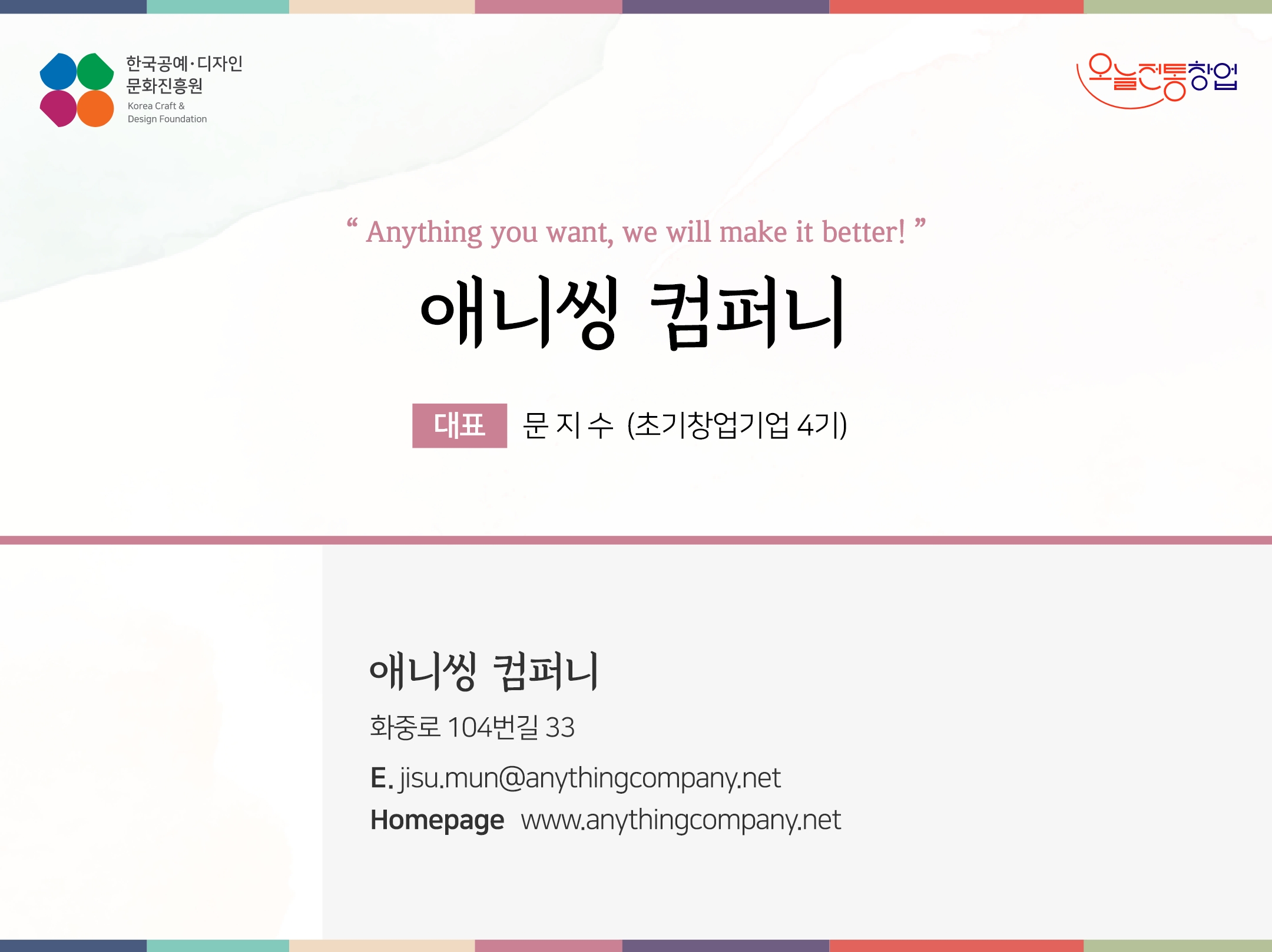 한국공예디자인 문화진흥원 오늘전통창업 기업명 애니씽 컴퍼니 대표 문지수 (초기창업기업 4기) 애니씽 컴퍼니 화중로 104번길 33 전화 010-6890-8000 이메일 jisu.mun@anythingcompany.net 홈페이지 www.anythingcompany.net