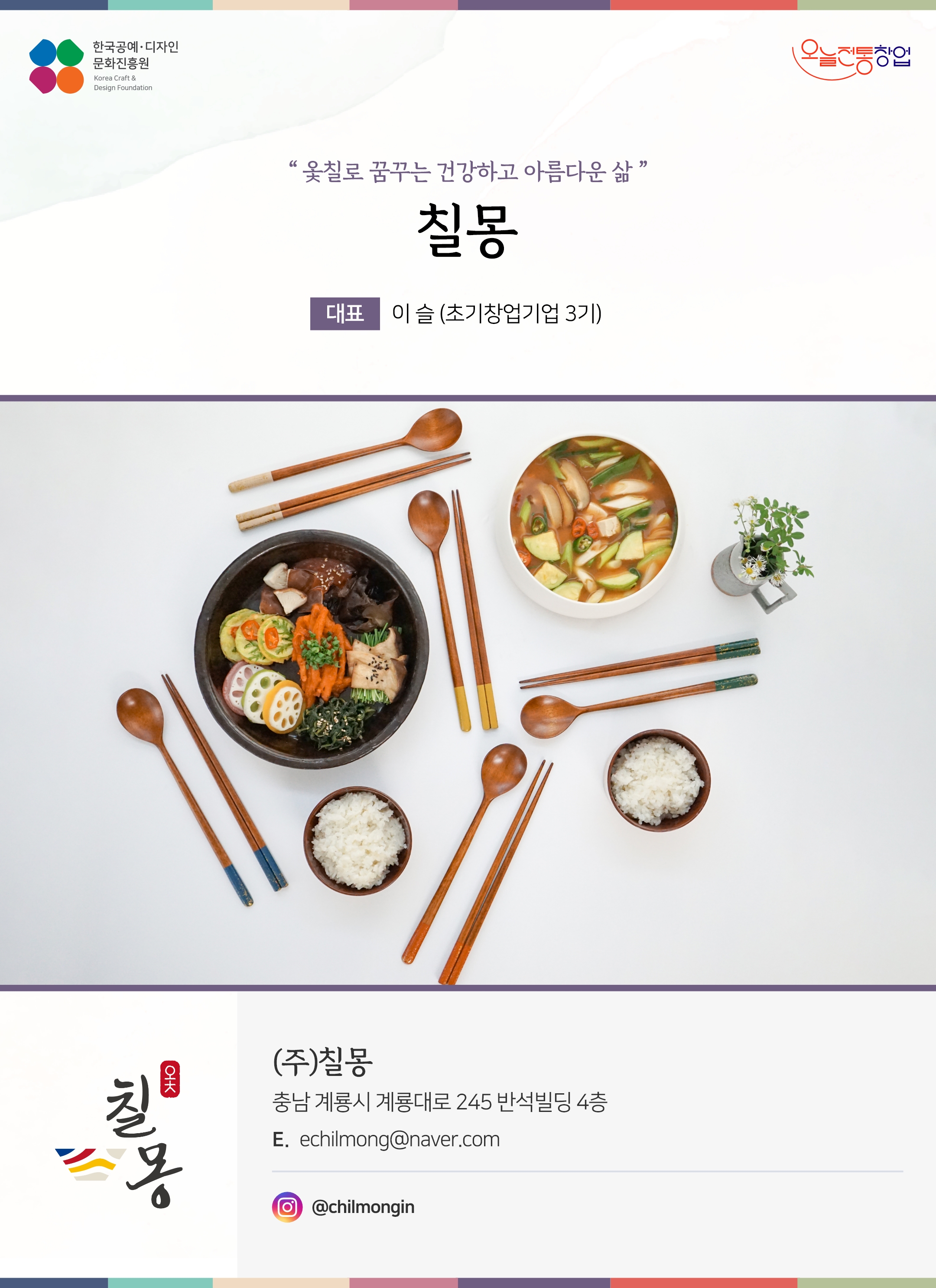 한국공예디자인 문화진흥원 오늘전통창업 기업명 칠몽 대표 이슬 (초기창업기업 3기) (주)칠몽 충남 계룡시 계롱대로 245 반석빌딩 4층 이메일 echilmong@naver.com 인스타그램 @chilmong