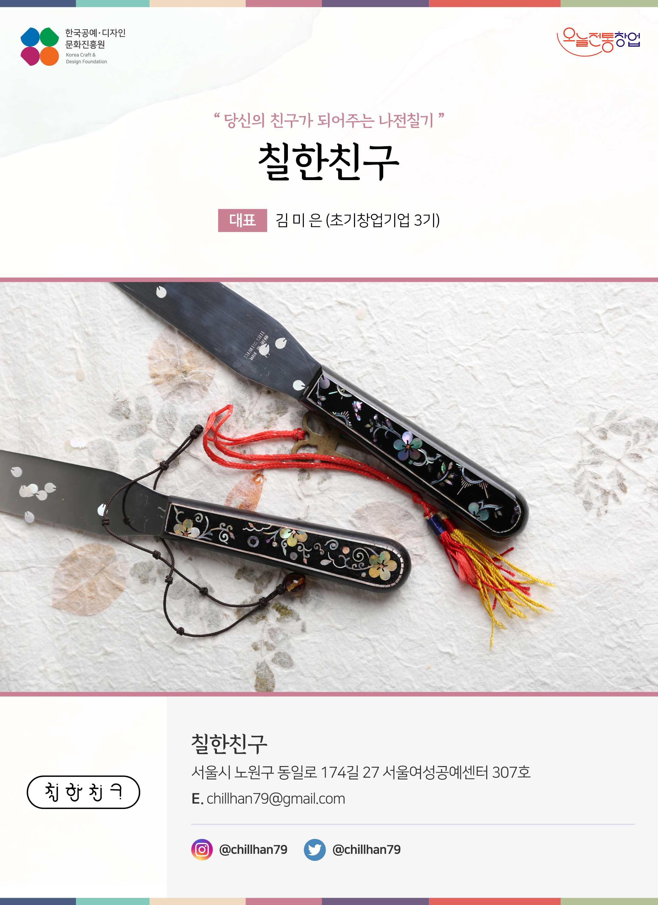 한국공예디자인 문화진흥원 오늘전통창업 기업명 칠한친구 대표 김미은 (초기창업기업 3기) 칠한친구 서울시 노원구 동일로 174길 27 서울여성공예센터 307호 이메일 chillhan79@gmail.com 인스타그램 @chillhan79 트위터 @chillhan79