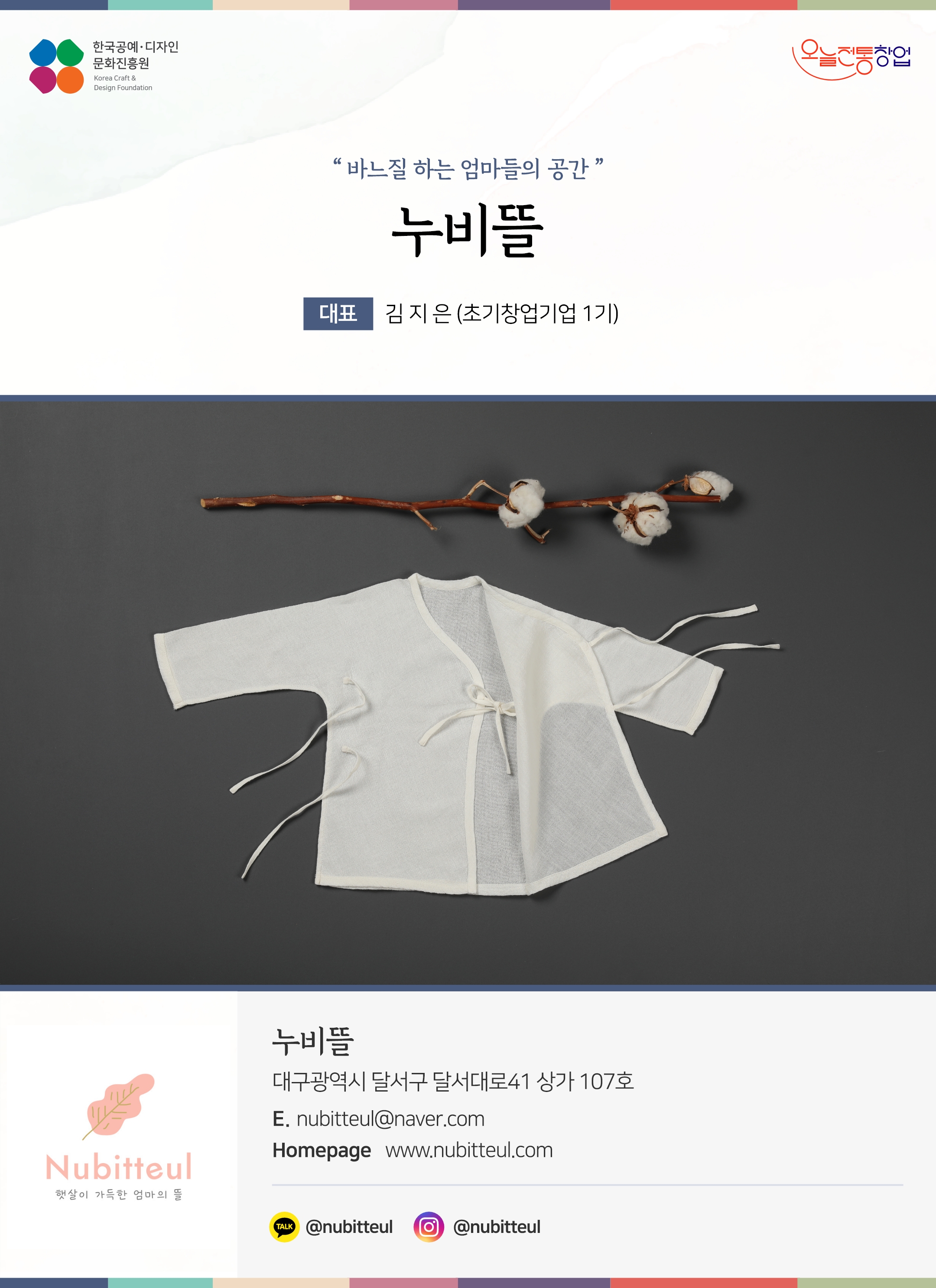 한국공예디자인 문화진흥원 오늘전통창업 기업명 누비뜰 대표 김지은 (초기창업기업 1기) 누비뜰 대구광역시 달서구 달서대로41 상가 107호 이메일 nubitteul@naver.com 홈페이지 nubitteul.com 카카오톡 @nubitteul 인스타그램 @nubitteul