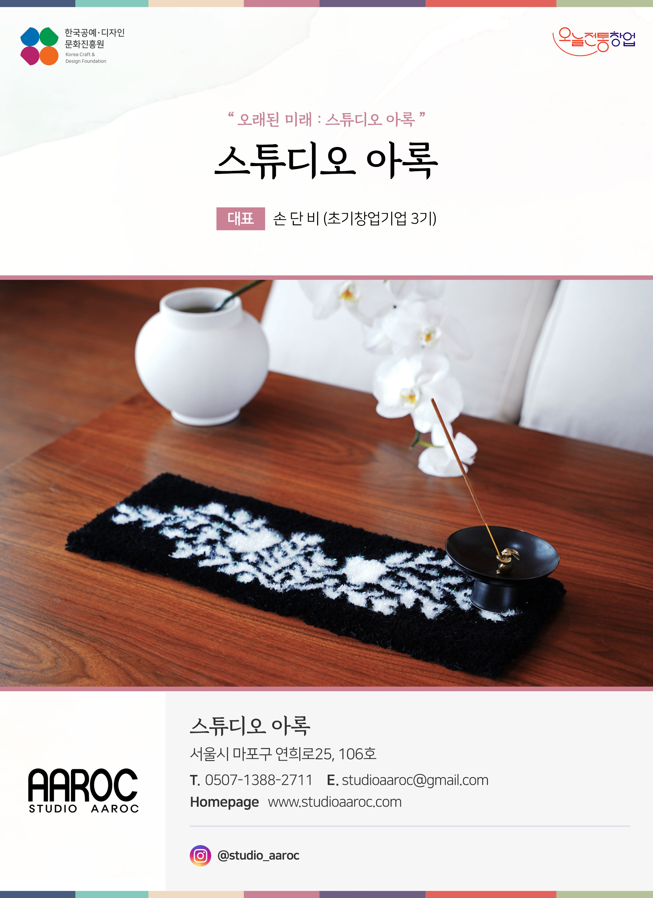 한국공예디자인 문화진흥원 오늘전통창업 기업명 스튜디오 아록 대표 손단비 (초기창업기업 3기) 스튜디오 아록 서울시 마포구 연희로 25, 106호 전화 0507-1388-2711 이메일 studioaaroc@gmail.com 홈페이지 www.studioaaroc.com 인스타그램 @studio_aaroc