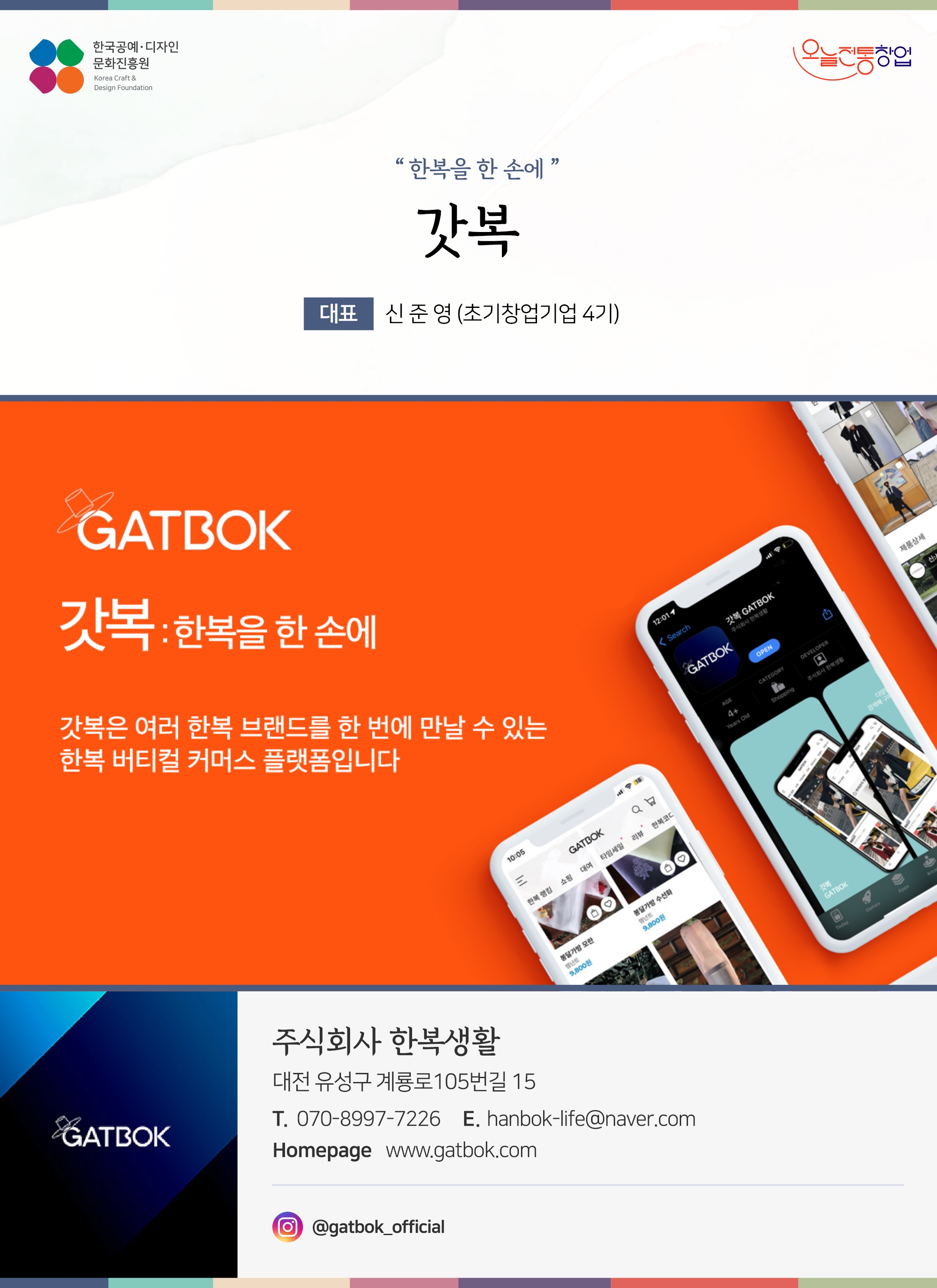 한국공예디자인 문화진흥원 오늘전통창업 기업명 갓복 대표 신준영 (초기창업기업 4기) 주식회사 한복생활 대전 유성구 계룡로 105번길 15 전화 171-8997-7226 이메일 hanbok-life@naver.com 홈페이지 gatbok.com 인스타그램 @gatbok_official