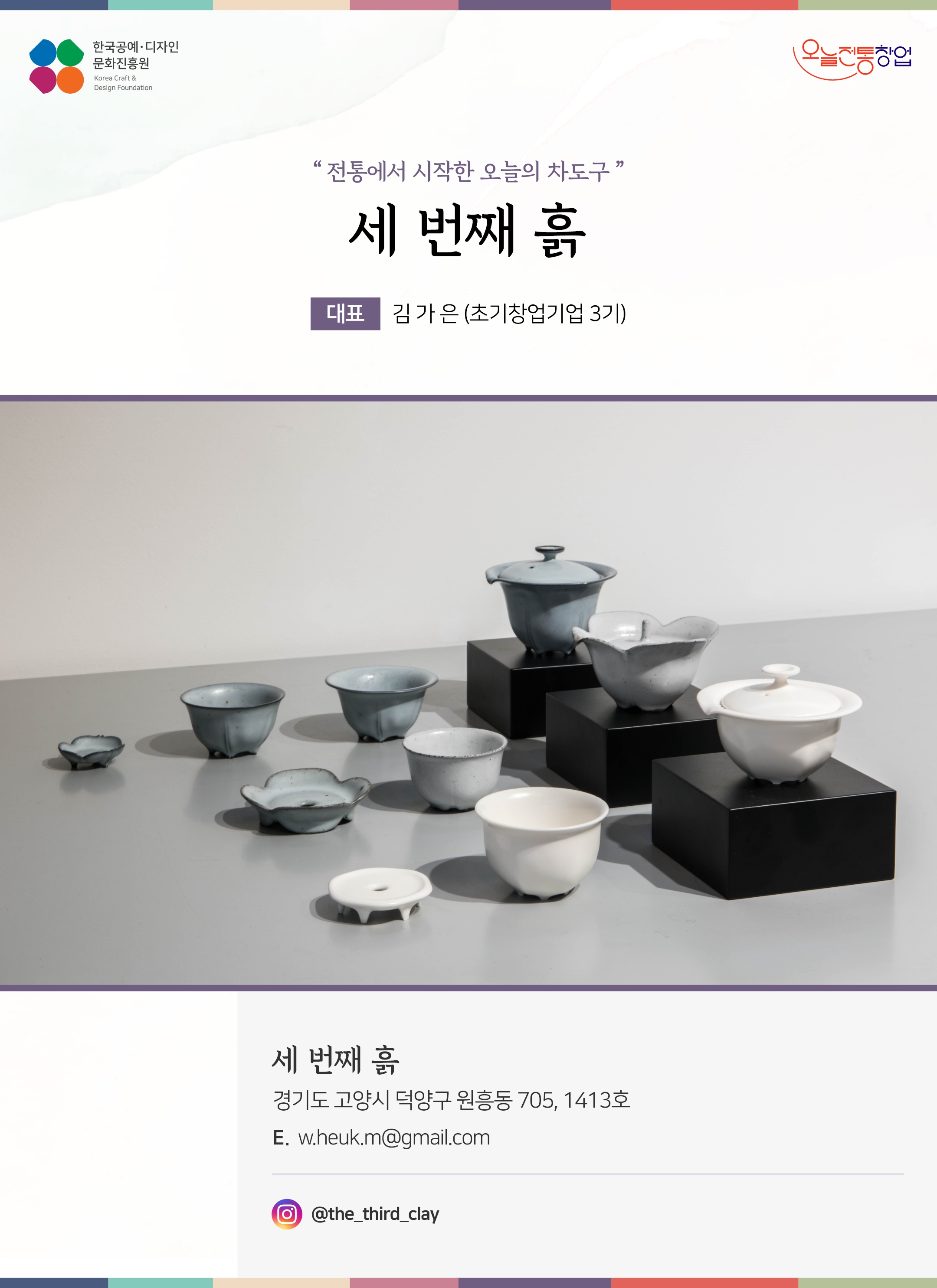 한국공예디자인 문화진흥원 오늘전통창업 기업명 세번째 흙 대표 김가은 (초기창업기업 3기) 세 번째 흙 경기도 고양시 덕양구 원흥동 705, 1413호 이메일 w.heuk.m@gmail.com 인스타그램 @the_third_clay