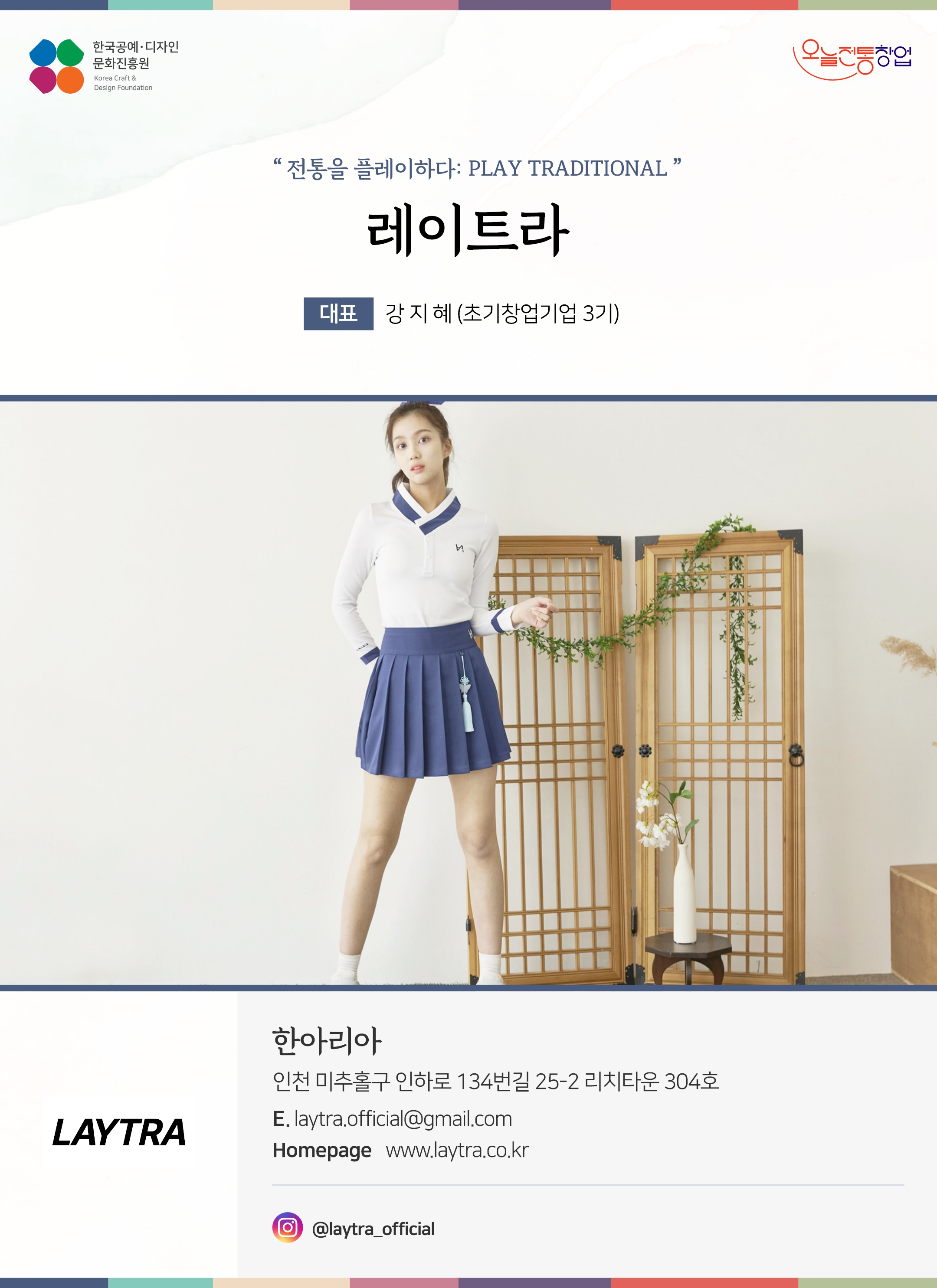 한국공예디자인 문화진흥원 오늘전통창업 기업명 레이트라 대표 강지혜 (초기창업기업 3기) 오늘전통창업 기업 레이트라 대표 강지혜(초기창업기업 3기) 한아리아 인천 미추홀구 인하로 134번길 25-2 리치타운 304호 이메일 laytra.official@gmail.com 홈페이지 laytra.co.kr 인스타그램 @laytra_official