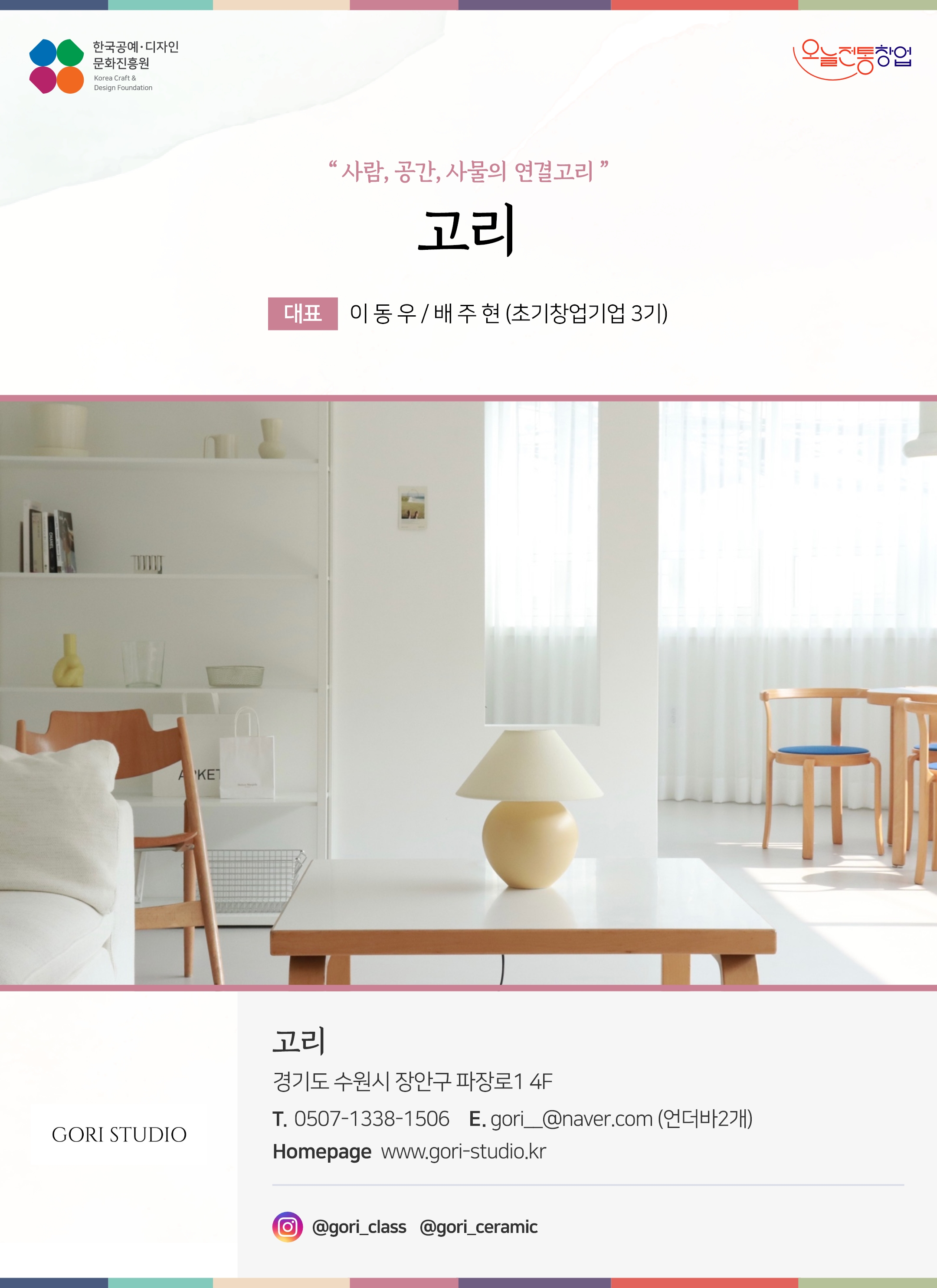 한국공예디자인 문화진흥원 오늘전통창업 기업명 고리 대표 이동우 / 배주현 (초기창업기업 3기) 고리 경기도 수원시 장안구 파장로1 4F 전화 0507-1338-1506 이메일 gori__@naver.com 홈페이지 www.gori-studio.kr 인스타그램 @gori_class, @gori_ceramic