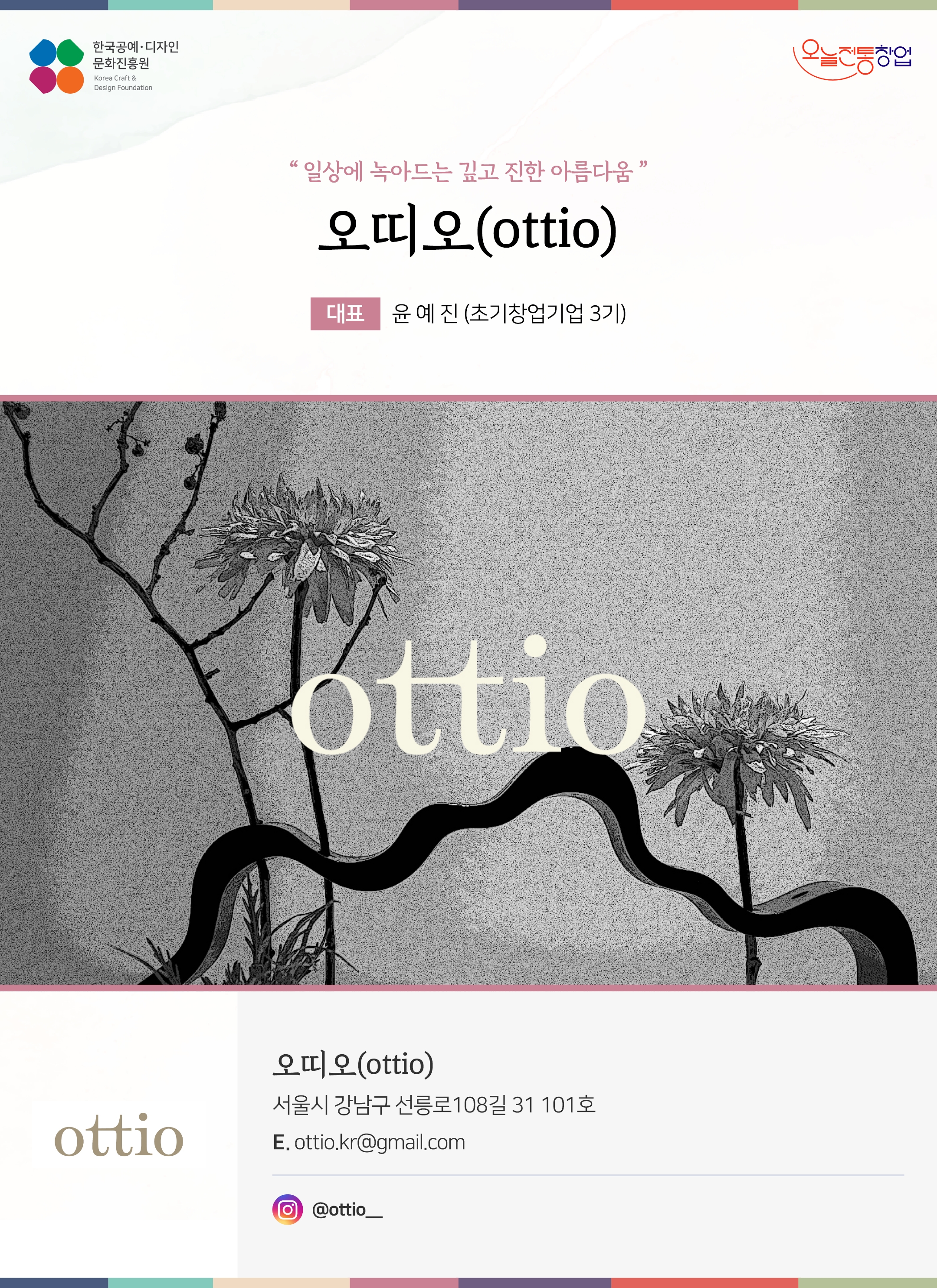 한국공예디자인 문화진흥원 오늘전통창업 기업명 오띠오 (ottio) 대표 윤예진 (초기창업기업 3기) 오띠오(ottio) 서울시 강남구 선릉로 108길 31 101호 이메일 ottio.kr@gmail.com 인스타그램 @ottio__