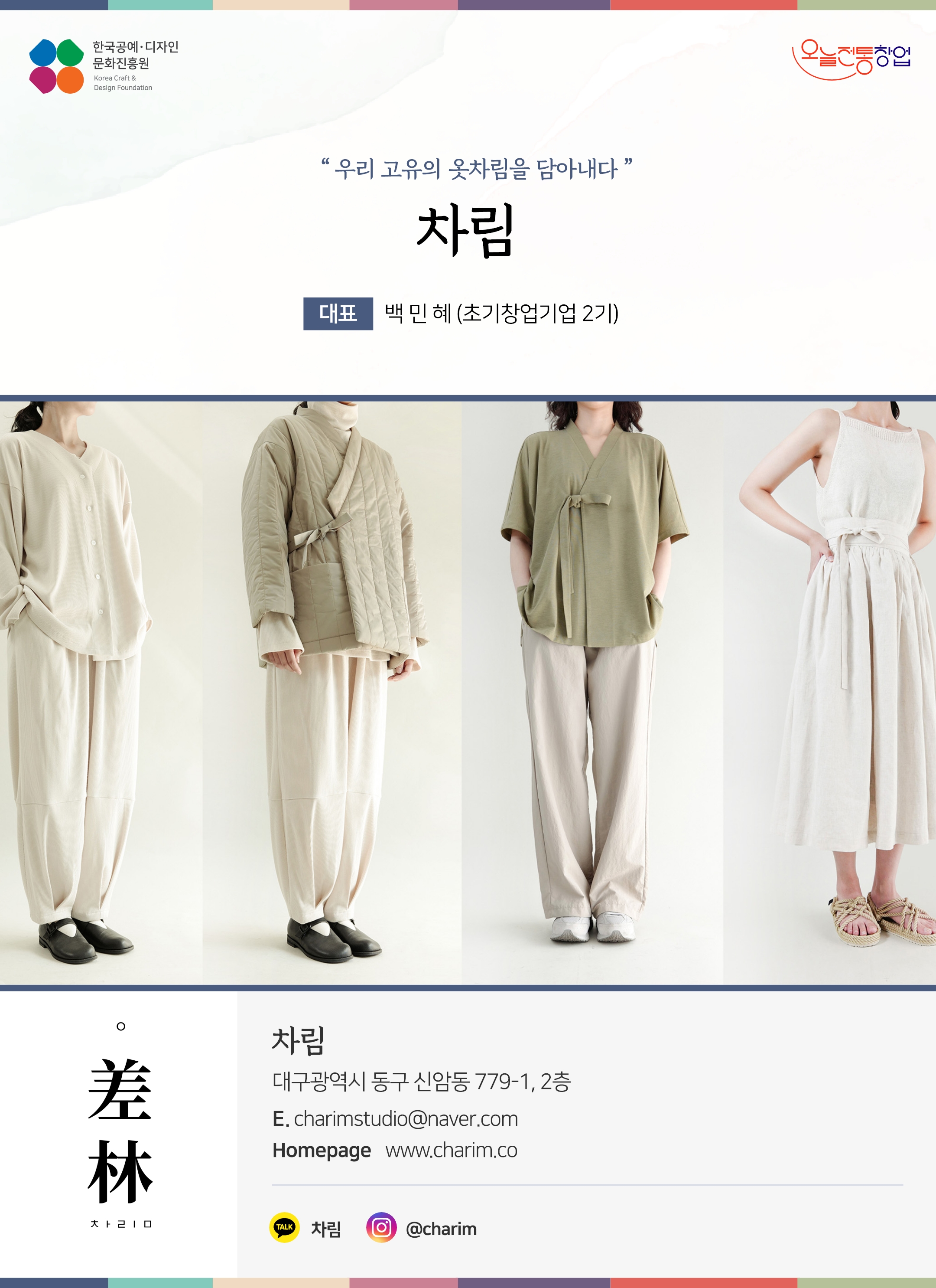 한국공예디자인 문화진흥원 오늘전통창업 기업명 차림 대표 백민혜 (초기창업기업 2기) 차림 대구광역시 동구 신암동 799-1, 2층 이메일  charimstudio@naver.com 홈페이지  www.charim.co.kr 카카오톡 @차림 인스타그램 @charim