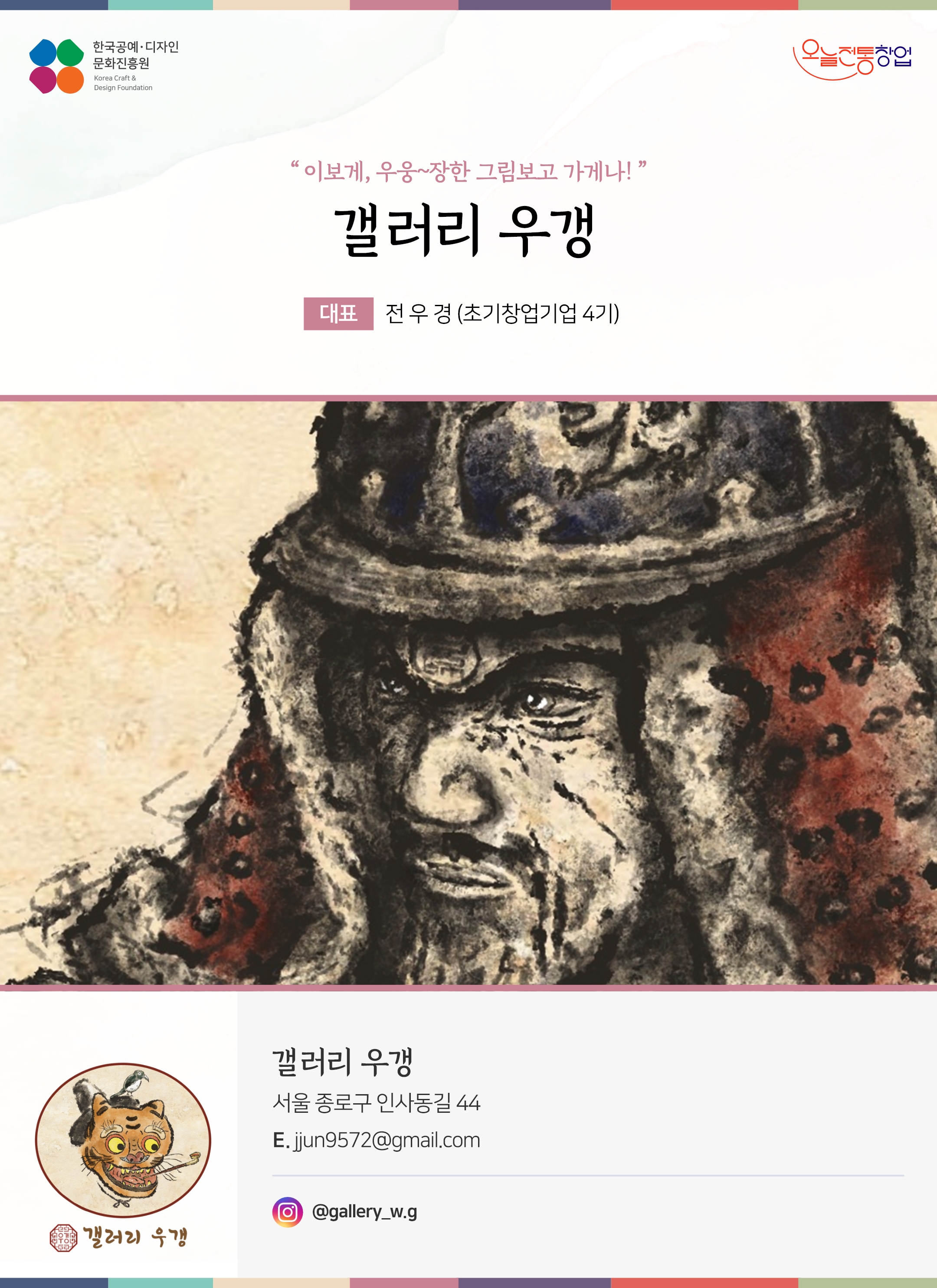 한국공예디자인 문화진흥원 오늘전통창업 기업명 갤러리 우갱 대표 전우경 (초기창업기업 4기) 갤러리 우갱 서울 종로구 인사동길 44 이메일 jjun9572@gmail.com 인스타그램 @gallery_w.g