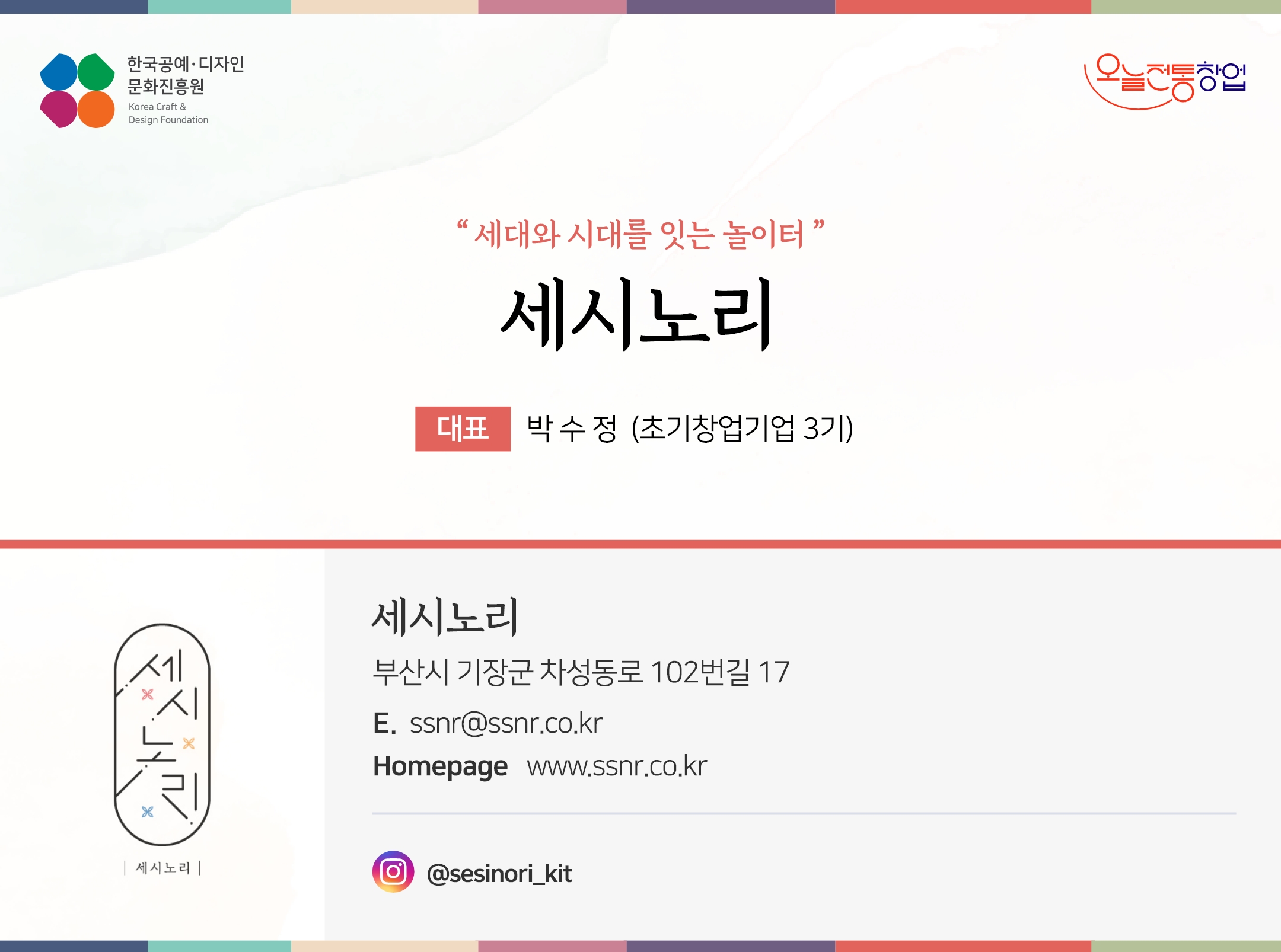 한국공예디자인 문화진흥원 오늘전통창업 기업명 세시노리 대표 박수정 (초기창업기업 3기) 세시노리 부산시 기장군 차성동로 102번길 17 전화 010-9190-9697 이메일 ssnr@ssnr.co.kr 홈페이지 ssnr.co.kr 인스타그램 @sesinori_kit