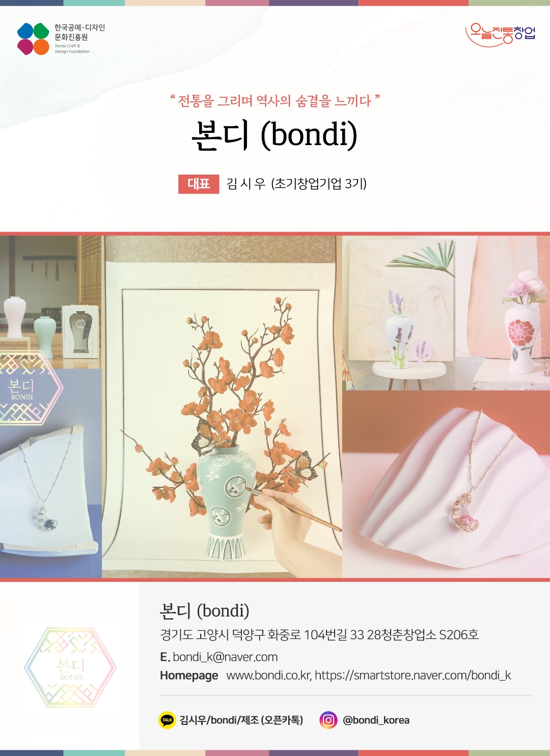 한국공예디자인 문화진흥원 오늘전통창업 기업명 본디 대표 김시우 (초기창업기업 3기) 본디 경기도 고양시 덕양구 화중로 104번길 33 28 청춘창업소 S206호 전화 010-3382-7534 이메일 bondi_k@naver.com 홈페이지 www.bondi.co.kr, https://smartstore.naver.com/bondi_k 카카오톡 @김시우/bondi/제조(오픈카톡) 인스타그램 @bondi_korea