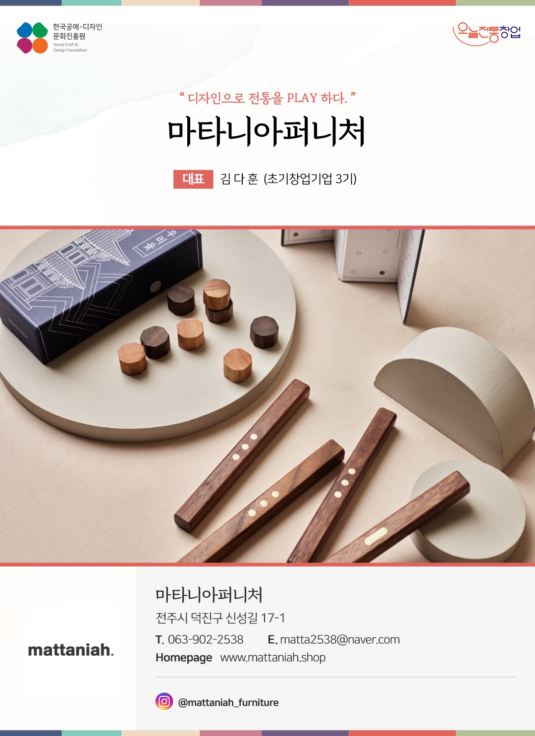 한국공예디자인 문화진흥원 오늘전통창업 기업명 마타니아퍼니처 대표 김다훈 (초기창업기업 3기) 마타니아퍼니처 전주시 덕진구 신성길 17-1 전화 063-902-2538 이메일 matta2538@naver.com 홈페이지 www.mattaniah.shop 인스타그램 @mattaniah_furniture