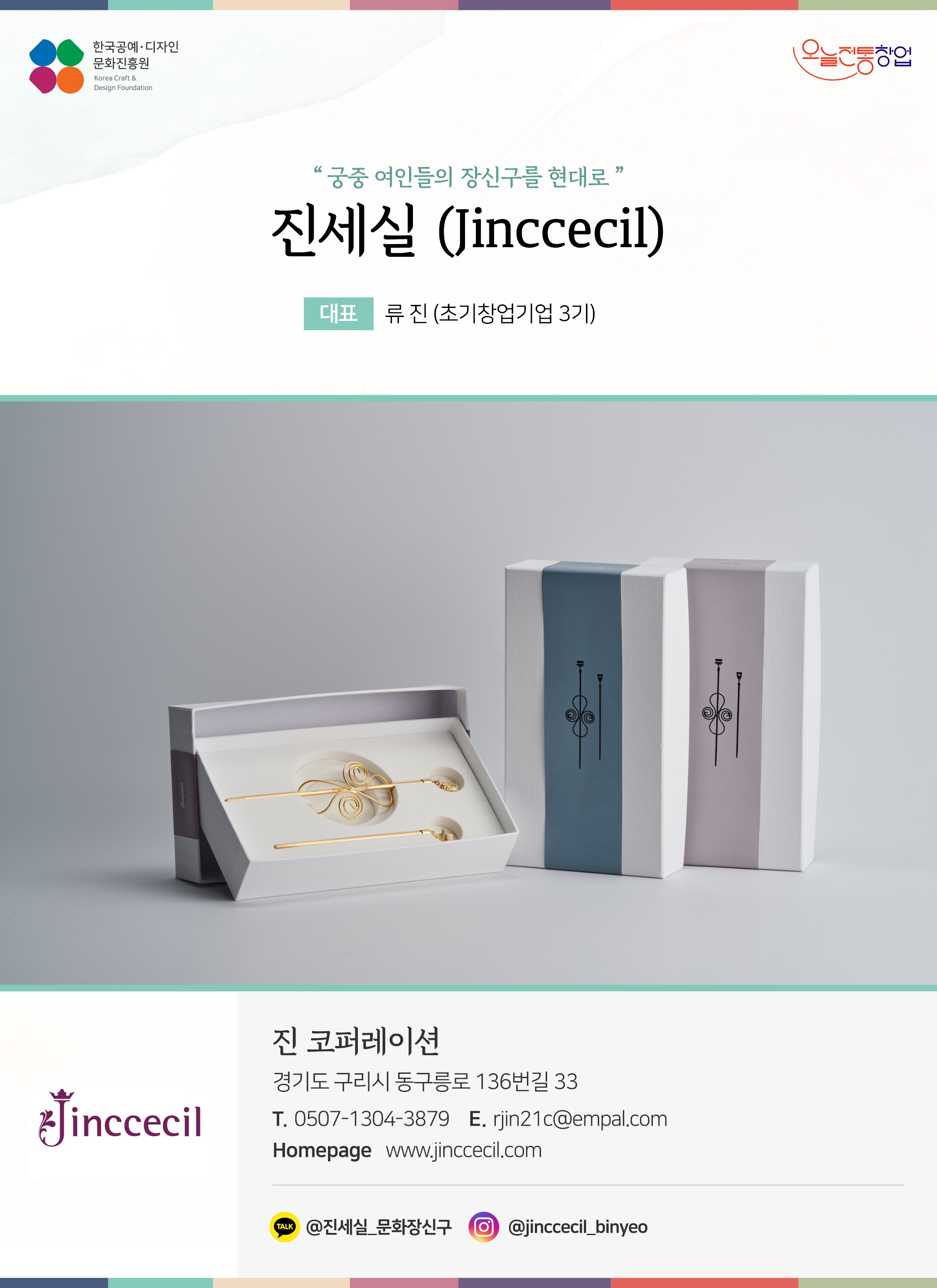 한국공예디자인 문화진흥원 오늘전통창업 기업명 진세실 (Jinccecil) 대표 류진 (초기창업기업 3기) 진 코퍼레이션 경기도 구리시 동구릉로 136번길 33 전화 0507-1304-3879 이메일 rjin21@empal.com 홈페이지 www.jinccecil.com 카카오톡 @진세실_문화장신구 인스타그램 @jinccecil_binyeo