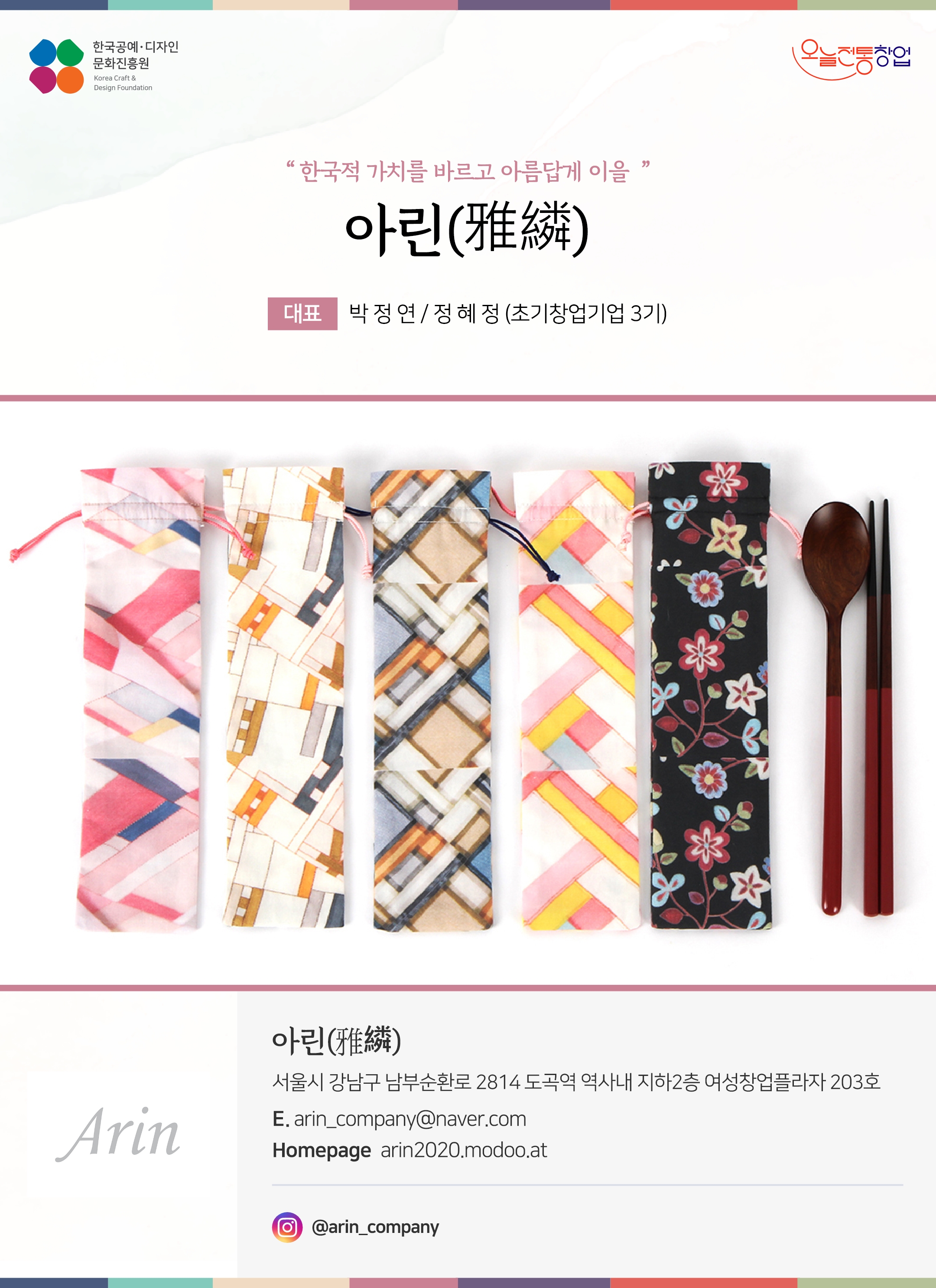 한국공예디자인 문화진흥원 오늘전통창업 기업명 아린 대표 박정연, 정혜정 (초기창업기업 3기) 아린 서울시 강남구 나마부순환로 2814 도곡역 역사내 지하 2층 여성창업플라자 203호 이메일 arin_company@naver.com 홈페이지 arin2020.modoo.at 인스타그램 @arin_company