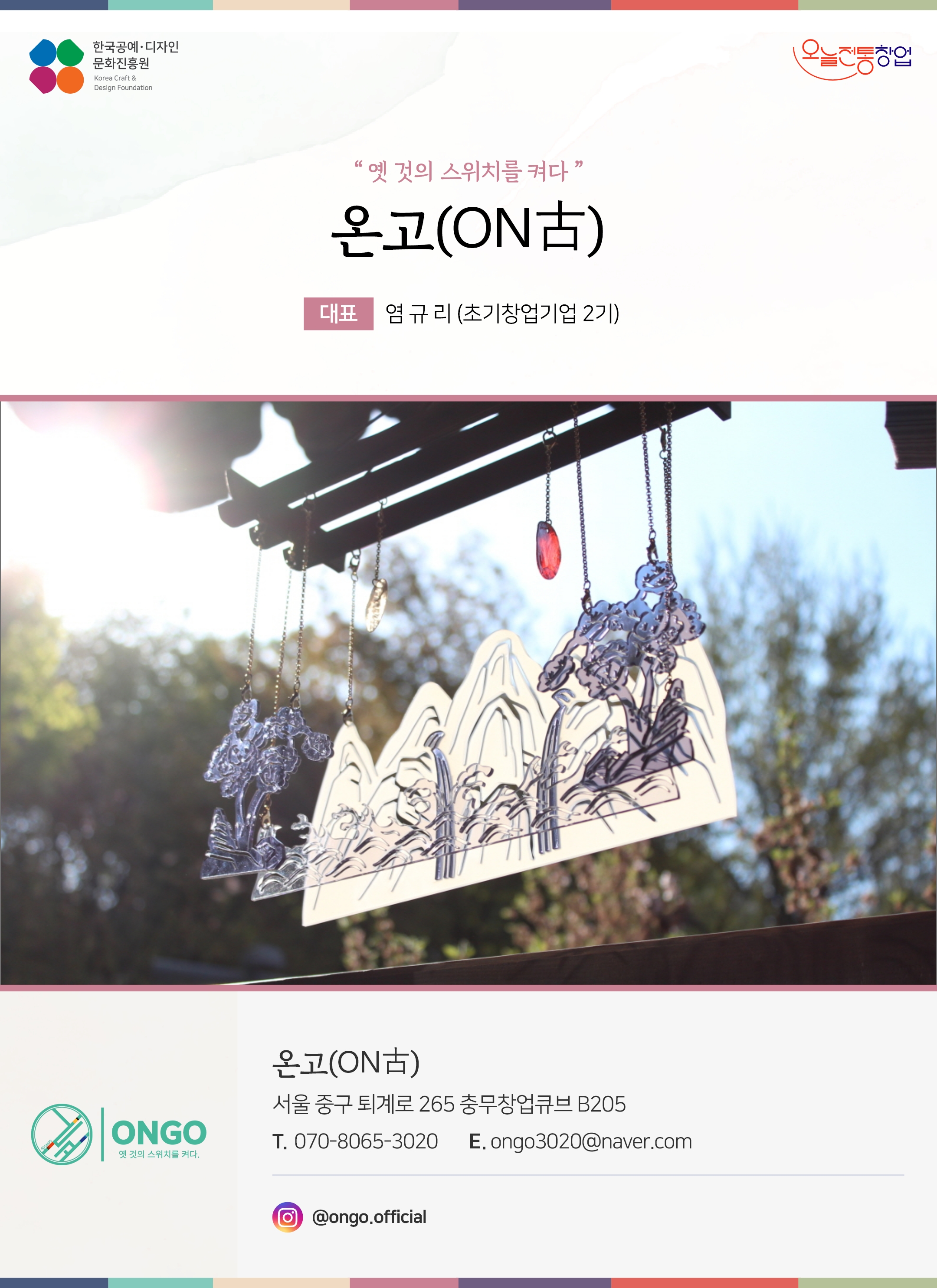 한국공예디자인 문화진흥원 오늘전통창업 기업명 온고(on古) 대표 염규리 (초기창업기업 2기) 온고(on古) 서울 중구 퇴계로 265 충무창업큐브 B205 전화 070-8065-3020 이메일 ongo3020@naver.com 인스타그램 @ongo.official