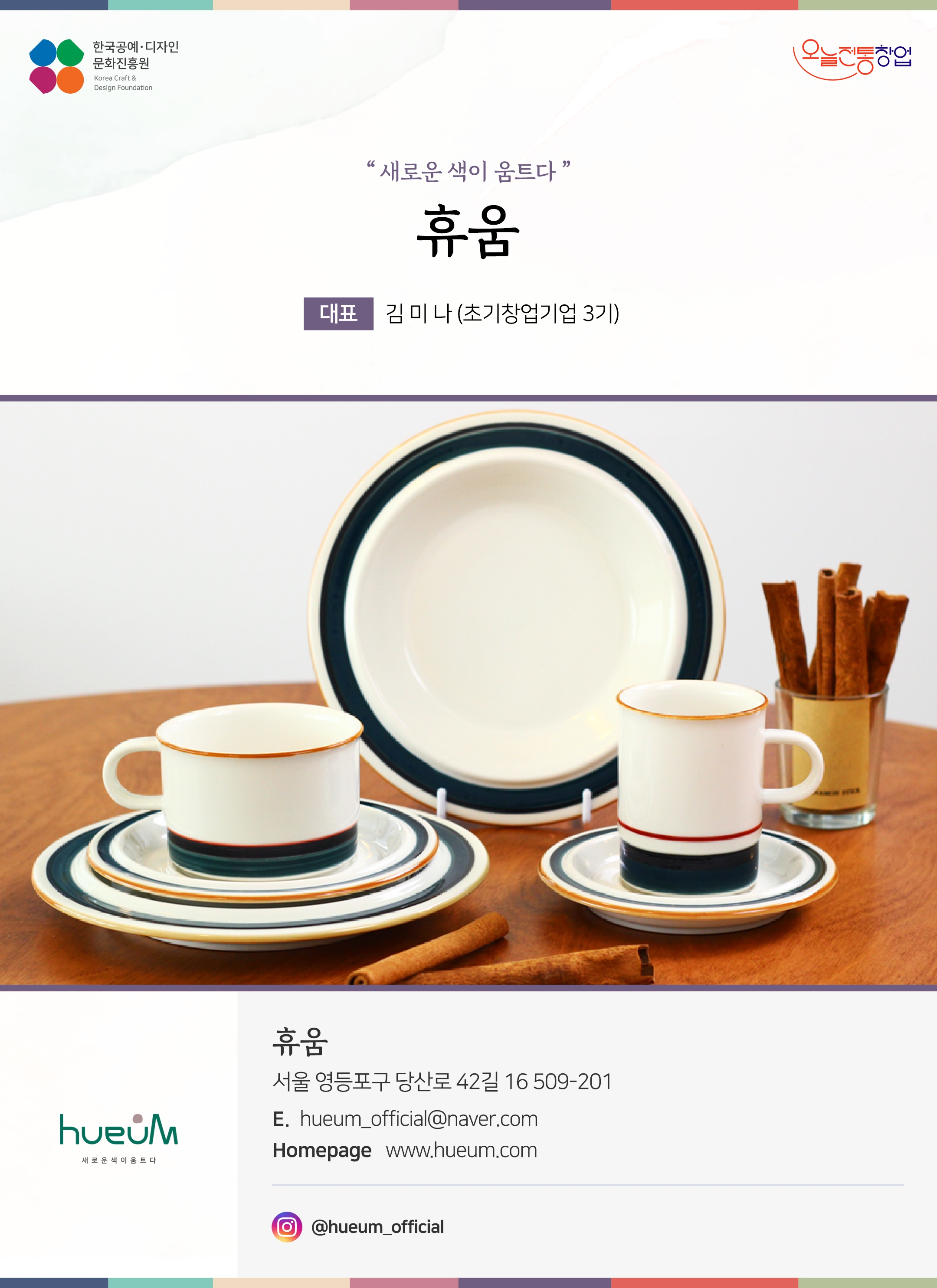 한국공예디자인 문화진흥원 오늘전통창업 기업명 휴움 대표 김미나 (초기창업기업 3기) 휴움 서울 영등포구 당산로 42길 16 509-201 이메일 hueum_official@naver.com 홈페이지 www.hueum.com 인스타그램 @hueum_official