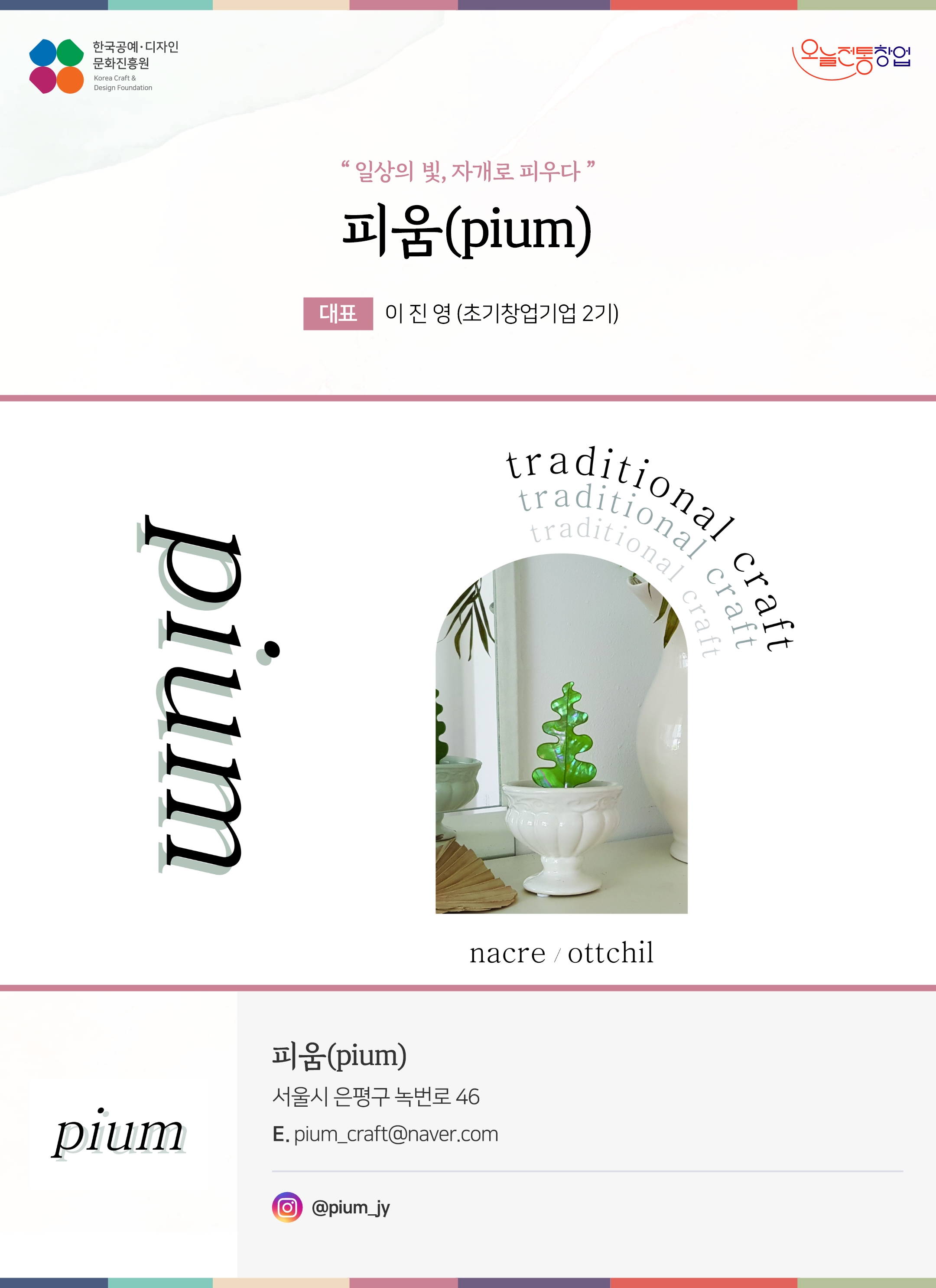 한국공예디자인 문화진흥원 오늘전통창업 기업명 피움(pium) 대표 이진영 (초기창업기업 2기) 피움(pium) 서울시 은평구 녹번로 46 이메일 pium_craft@naver.com 인스타그램 @pium_jy
