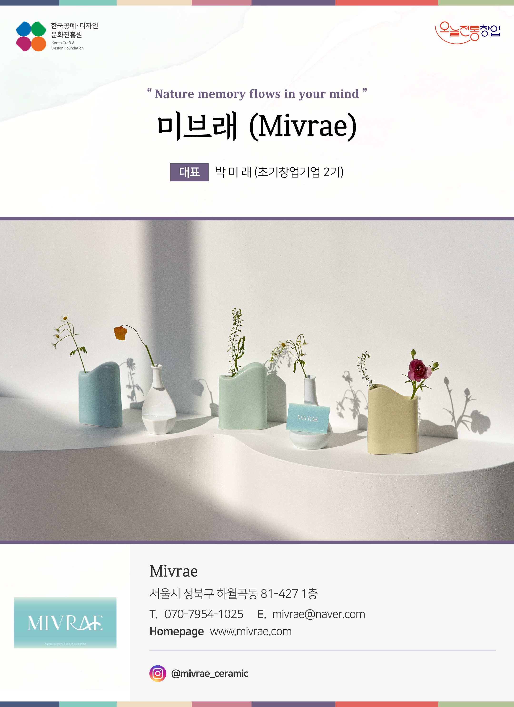 한국공예디자인 문화진흥원 오늘전통창업 기업명 미브레 대표 박미래 (초기창업기업 2기) Mivrae 서울시 성북구 하월곡동 81-427 1층 전화 070-7954-1025 이메일 mivrae@naver.com 홈페이지 www.mivrae.com 인스타그램 @mivrae_ceramic