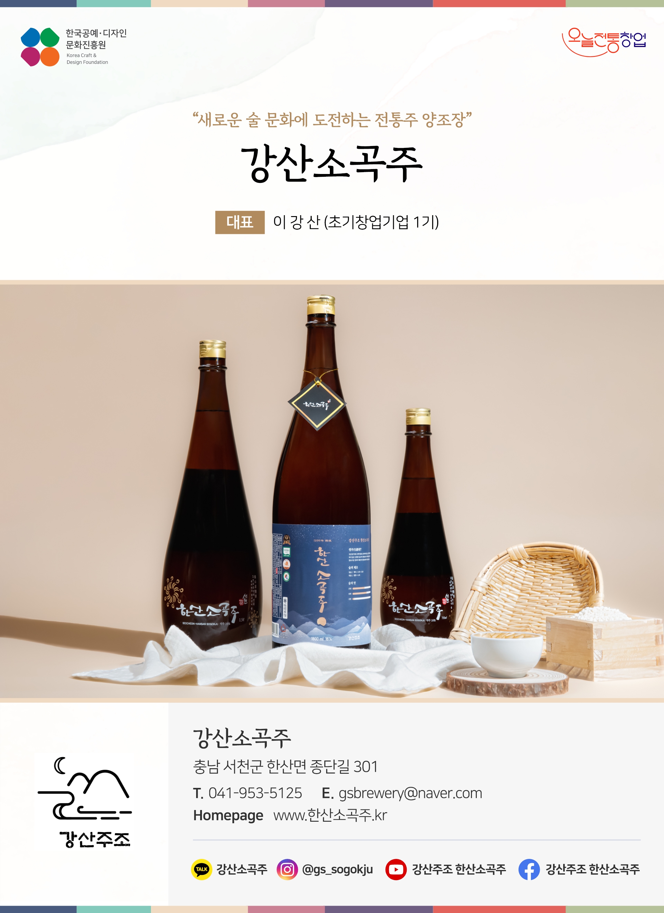 한국공예디자인 문화진흥원 오늘전통창업 기업명 강산소곡주 대표 이강산 (초기창업기업 1기) 강산주조 충남 서천군 한산면 종단길 301 전화 041-953-5125 이메일 gsbrewery@naver.com 홈페이지 www.한산소곡주.kr 카카오톡 @_hhdYK 인스타그램 @gs_sougokju 유튜브 @user-lx7bc2lt4t 페이스북 강산주조 한산소곡주