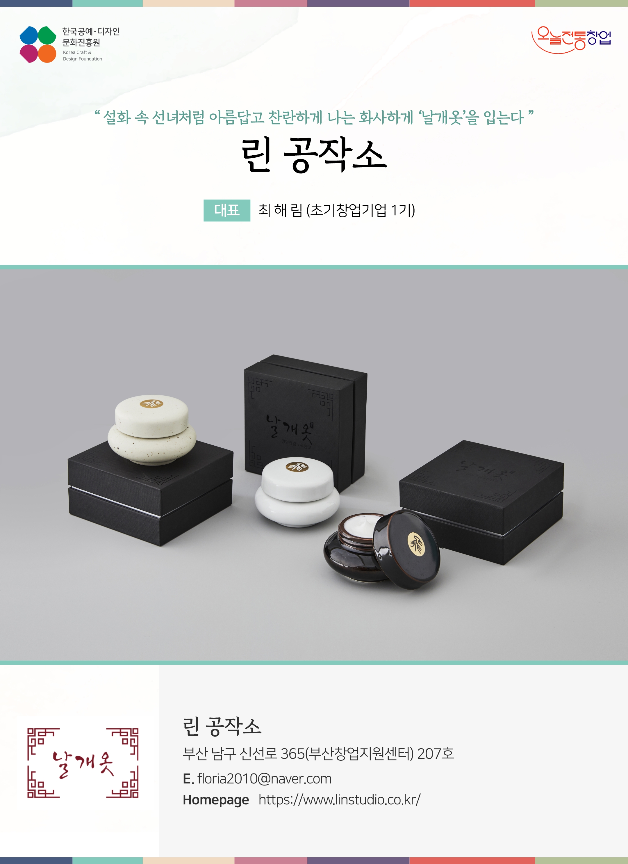 한국공예디자인 문화진흥원   오늘전통창업  기업명 린 공작소 대표 최해림 (초기창업기업 4기)  린 공작소 부산 남구 신선로 365(부산창업지원센터) 207호 이메일 floria2010@naver.com  홈페이지 https://www.linstudio.co.kr/ 