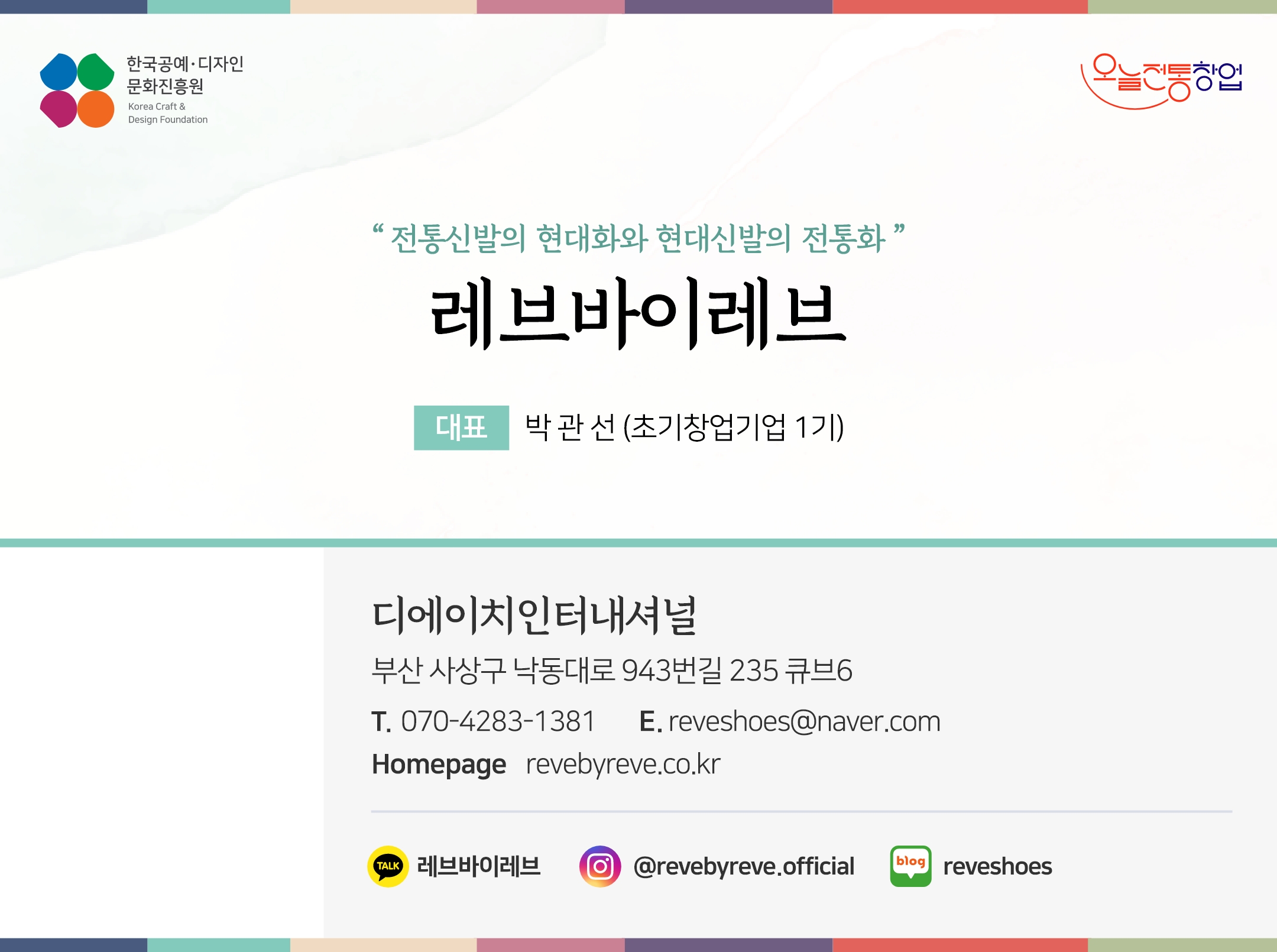 한국공예디자인 문화진흥원  오늘전통창업  기업명 레브바이레브 대표 박관선 (초기창업기업 1기)  디에이치인터내셔널 부산 사상구 낙동대로 943번길 235 큐브6 전화 070-4283-1381 이메일reveshoes@naver.com 홈페이지 revebyreve.co.kr 인스타그램  @revebyreve.official  네이버블로그  @reveshoes