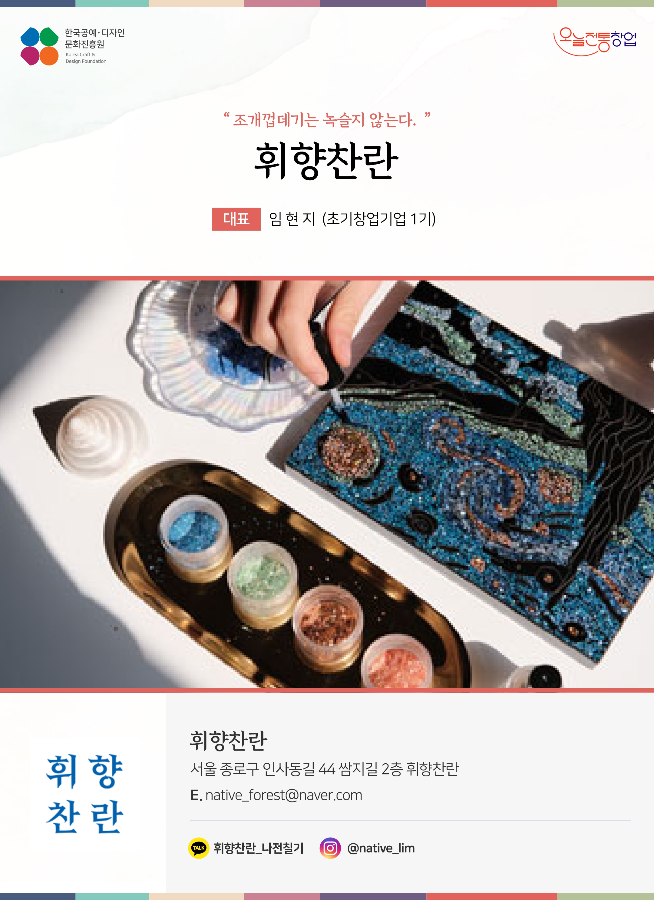 한국공예디자인 문화진흥원 오늘전통창업 기업명 휘향찬란 대표 임현지 (초기창업기업 1기) 휘향찬란 서울 종로구 인사동길 44 쌈지길 2층 휘향찬란 전화 010-7134-9463 이메일 native_forest@naver.com 카카오톡 @qiWKj 인스타그램 @sulsulfactory