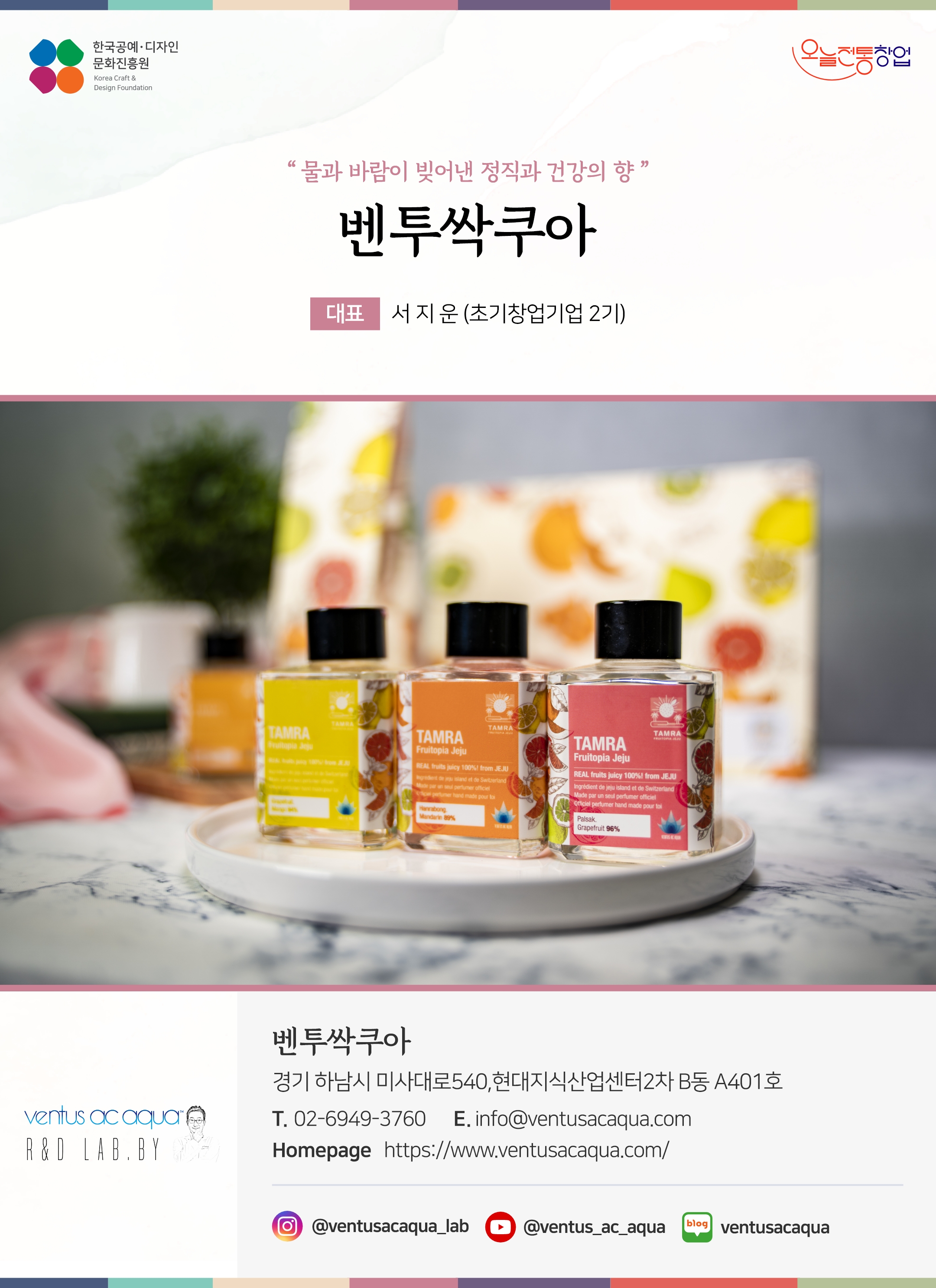 한국공예디자인 문화진흥원   오늘전통창업  기업명 벤투싹쿠아 대표 서지운 (초기창업기업 2기)  벤투싹쿠아 경기 하남시 미사대로 540, 현대지식산업센터 2차 B동 A401호 전화 02-6949-3760 이메일 info@ventusacaqua.com 홈페이지 https://www.ventusacaqua.com/ 인스타그램  @ventusacaqua_lab 유튜브 @ventus_ac_aqua 네이버블로그 ventusacaqua