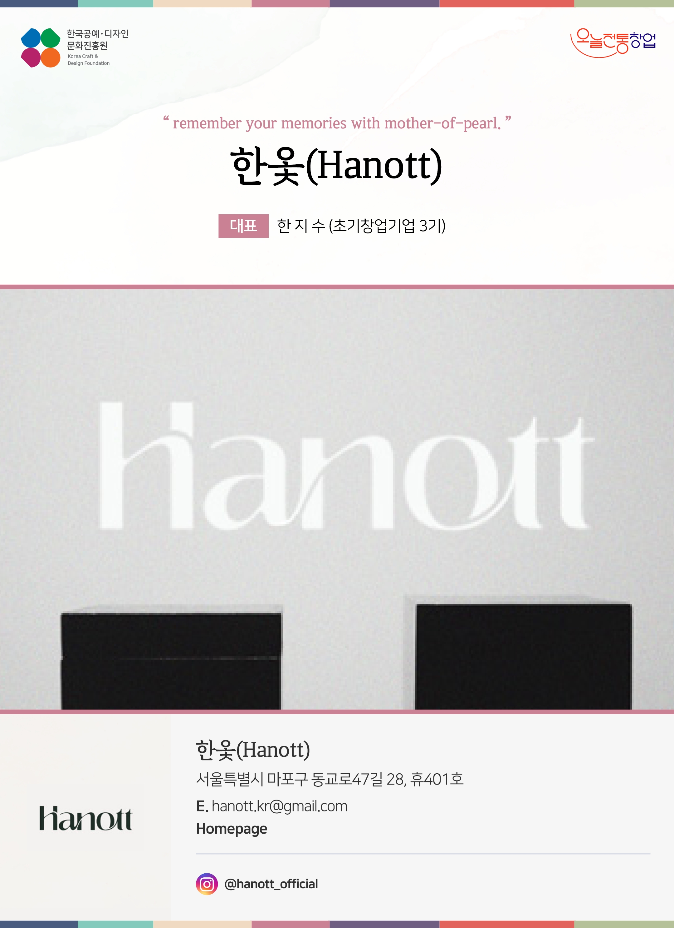 한국공예디자인 문화진흥원 오늘전통창업 기업명 한옻(Hanott) 대표 한지수 (초기창업기업 3기) 한옻(Hanott) 서울특별시 마포구 동교로 47길 28, 휴 401호 이메일 hanott.kr@gmail.com