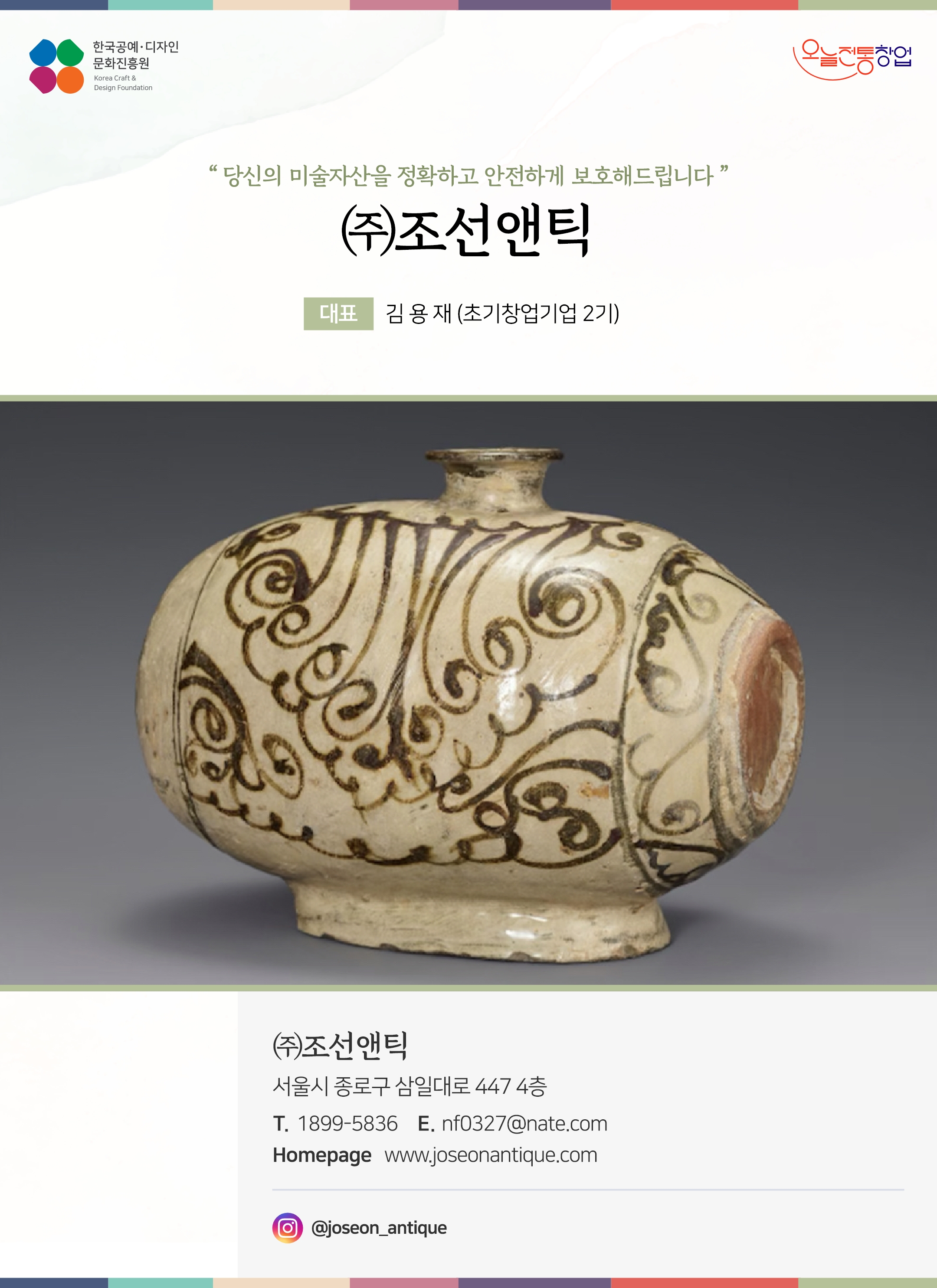 한국공예디자인 문화진흥원   오늘전통창업  기업명 ㈜조선앤틱 대표 김용재 (초기창업기업 2기)  ㈜조선앤틱 전화 1899-5836 이메일 nf0327@nate.com 홈페이지 www.joseonantique.com 인스타그램  ＠joseon_antique