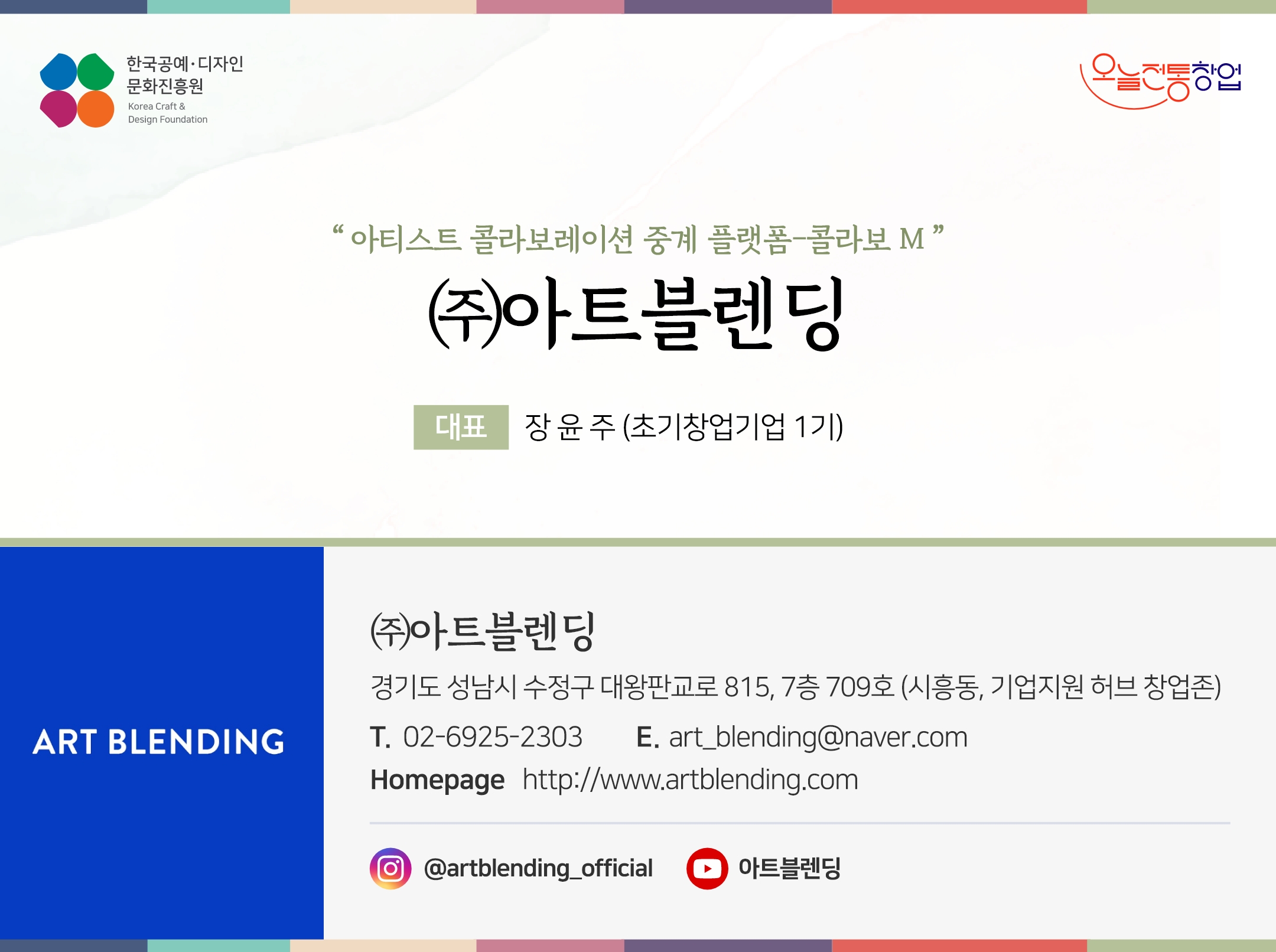 한국공예디자인 문화진흥원   오늘전통창업  기업명 (주)아트블렌딩 대표명 장윤주 (초기창업기업 1기) (주)아트블렌딩 경기도 성남시 수정구 대왕판교로 815, 7층 709호 (시흥동, 기업지원 허브 창업존) 전화 02-6925-2303 이메일 art_blending@naver.com 홈페이지 http://www.artblending.com/ 인스타그램  @artblending_official 유튜브 @아트블렌딩