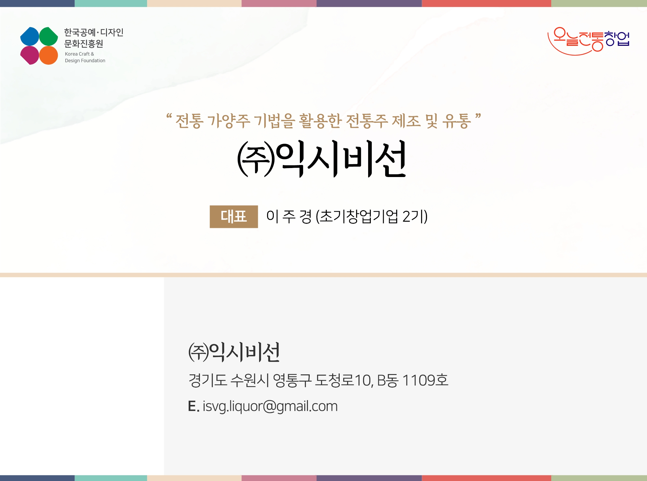 한국공예디자인 문화진흥원 오늘전통창업 기업명 (주)익시비선 대표 이주경 (초기창업기업 2기) (주)익시비선 경기도 수원시 영통구 도청로 10, B동 1109호 이메일 isvg.liquor@gmail.com