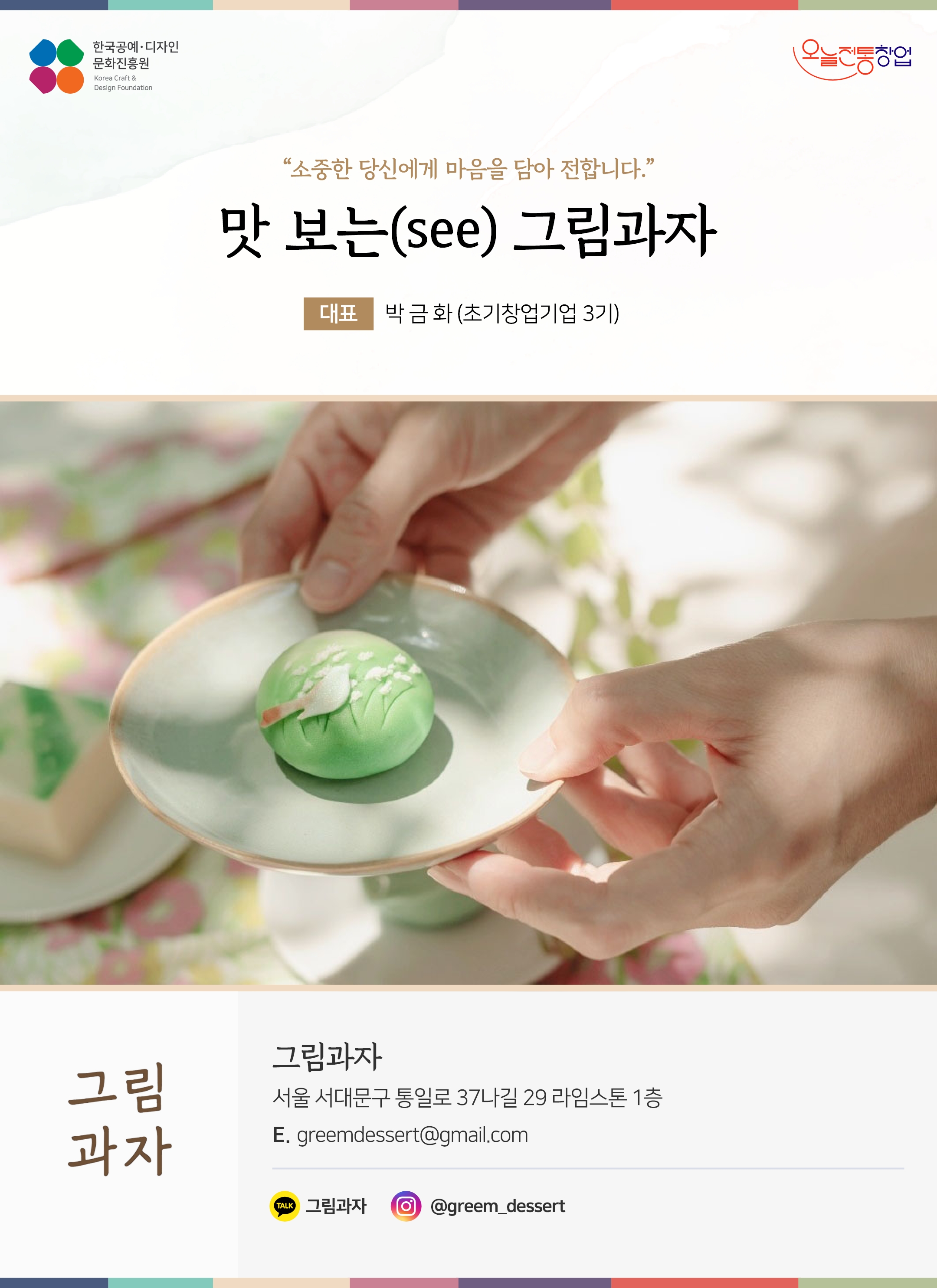 한국공예디자인 문화진흥원 오늘전통창업 기업명 맛보는(see) 그림과자 대표 박금화 (초기창업기업 3기) 그림과자 서울 서대문구 통일로 37나길 29 라임스톤 1층 이메일 greemdessert@gmail.com 홈페이지 www.한산소곡주.kr 카카오톡 @KNyyk 인스타그램 @greem_dessert