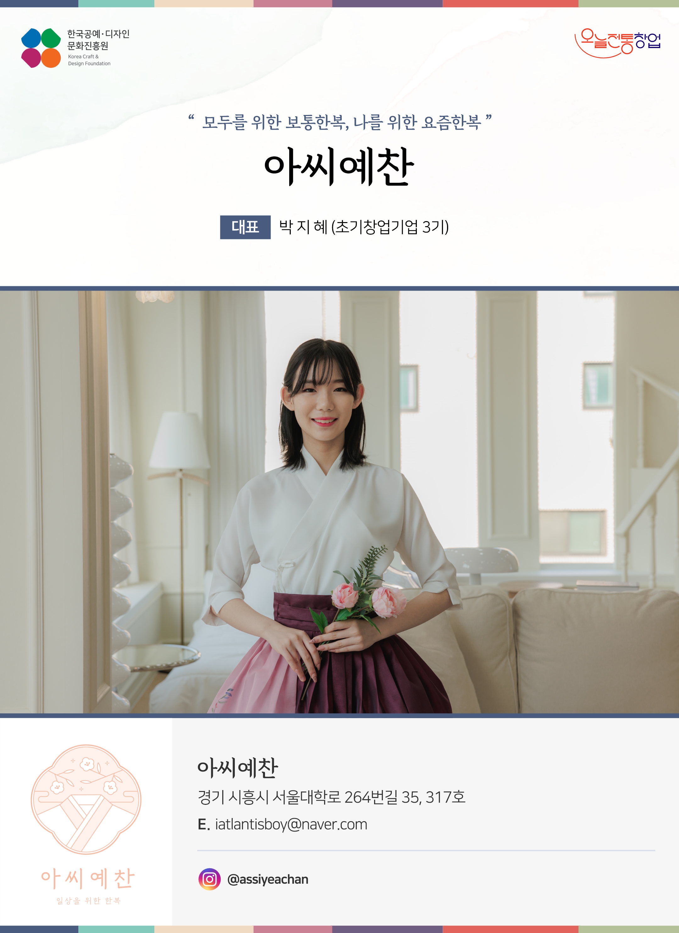 한국공예디자인 문화진흥원 오늘전통창업 기업명 아씨예찬 대표명 박지혜 (초기창업기업 3기) 아씨예찬 경기 시흥시 서울대학로 264번길 35, 317호 이메일 iatlantisboy@naver.com 인스타그램 @assiyeachan