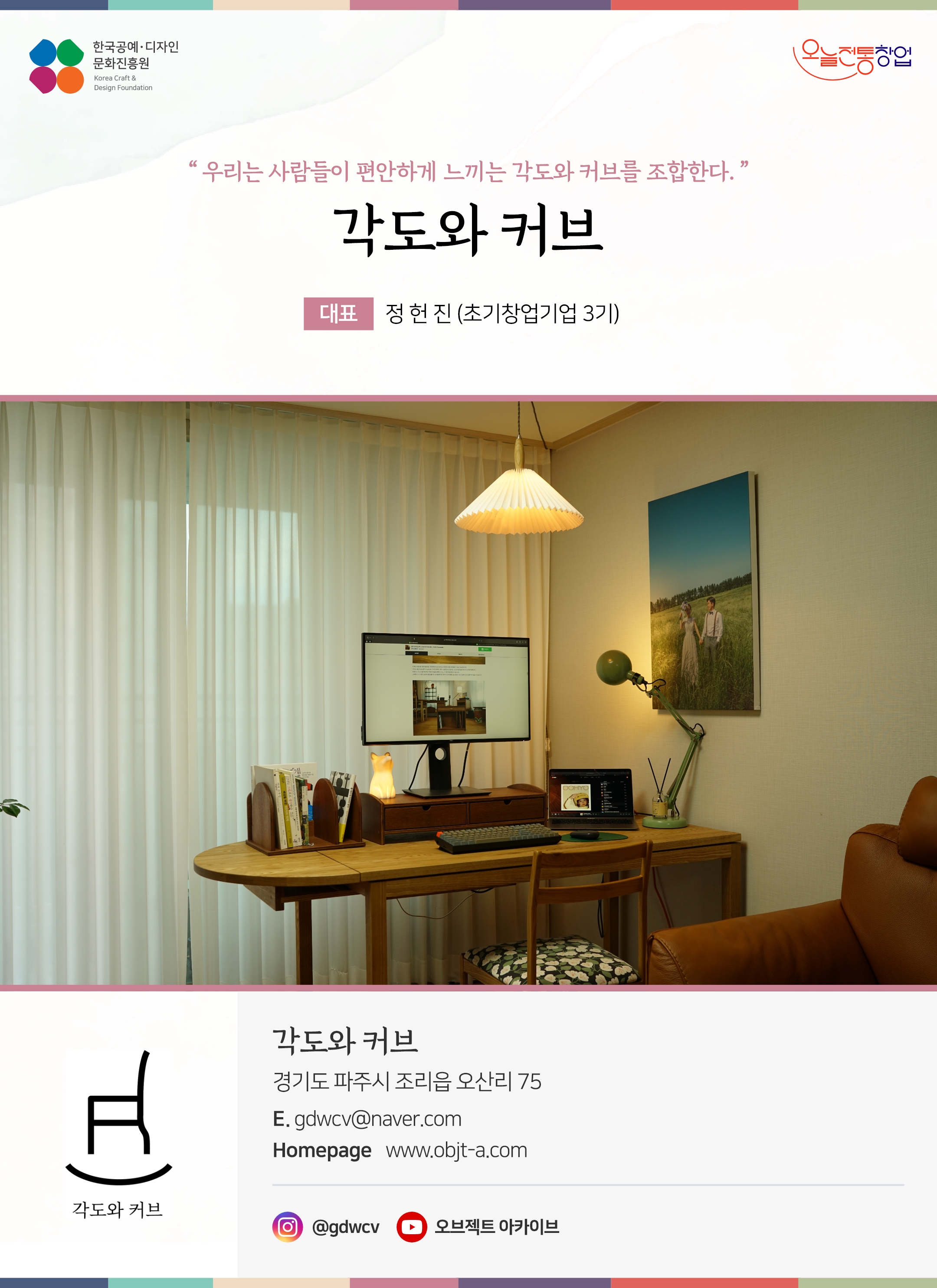 한국공예디자인 문화진흥원 오늘전통창업 기업명 각도와 커브 대표 정현진 (초기창업기업 3기) 각도와 커브 경기도 파주시 조리읍 오산리 75 이메일 gdwcv@naver.com 홈페이지 www.objt-a.com 인스타그램 @gdwcv 유튜브 오브젝트아카이브