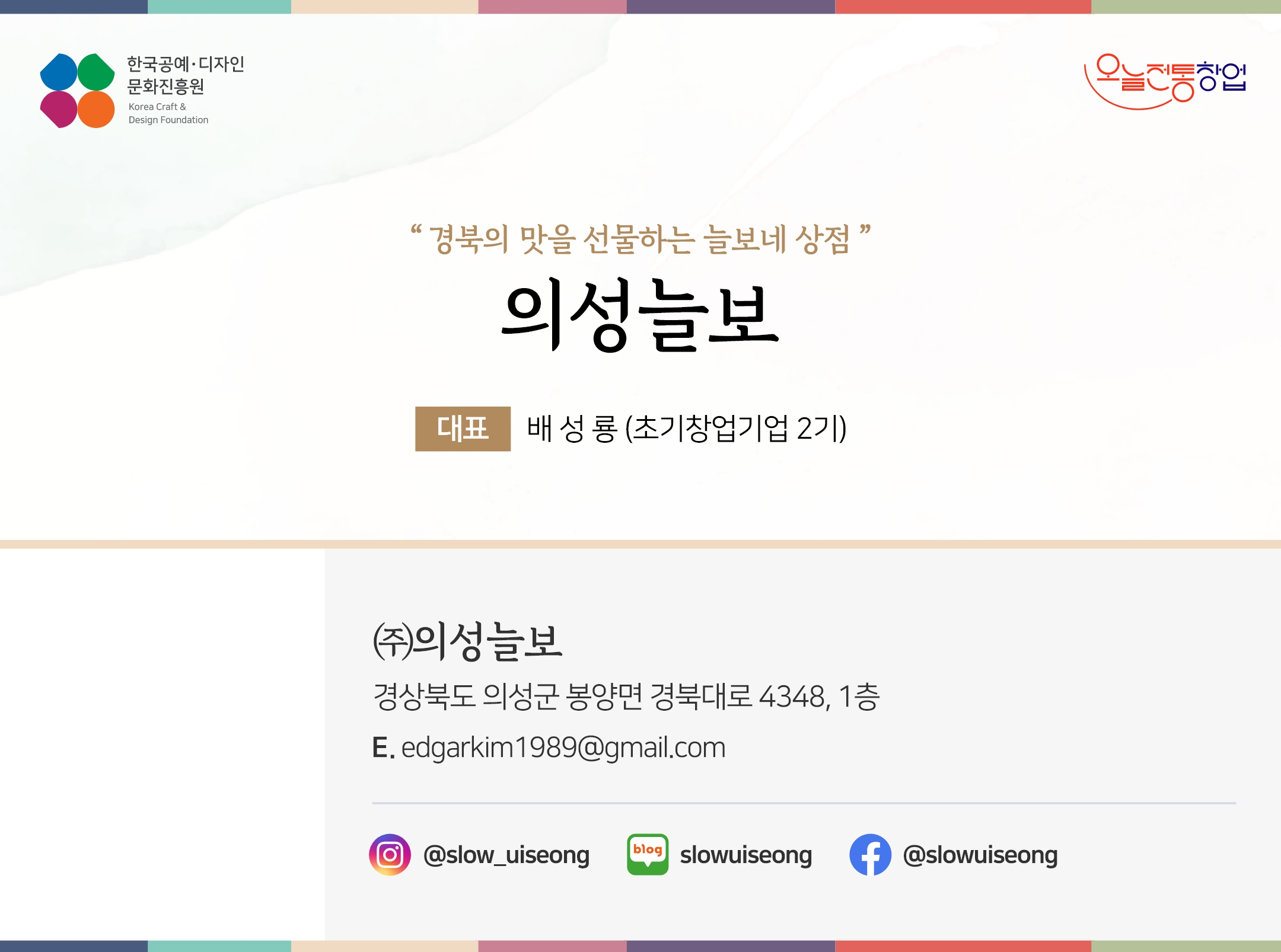 한국공예디자인 문화진흥원  오늘전통창업  기업명 의성늘보 대표 배성룡 (초기창업기업 2기) (주)의성늘보 경상북도 의성군 봉양면 경북대로 4348, 1층 이메일 edgarkim1989@gmail.com 인스타그램  @slow_uiseong 네이버블로그 slowuiseong 페이스북 slowuiseong